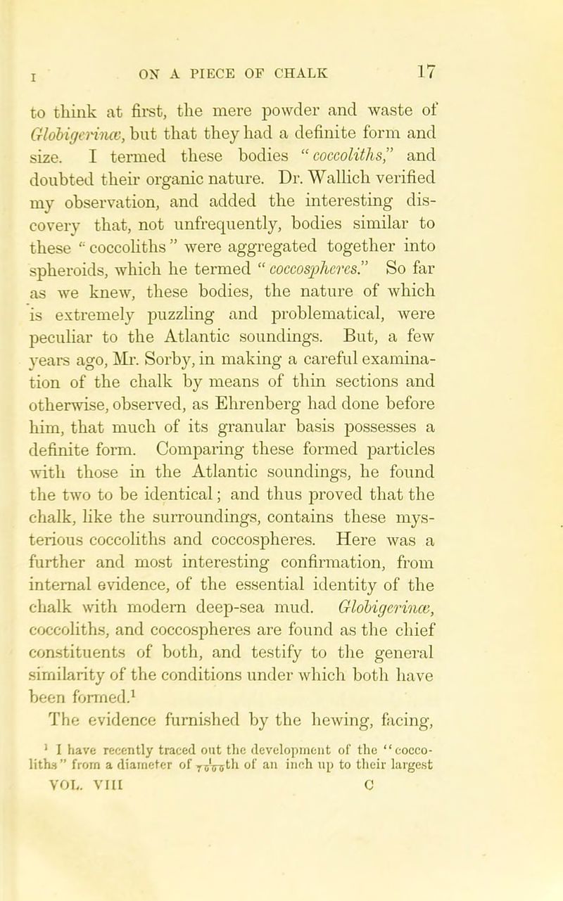 to think at firet, the mere powder and waste of GlohigeH'ncv, but that they had a definite form and size. I termed these bodies “ coccoliths,” and doubted their organic nature. Dr. Wallich verified my observation, and added the interesting dis- covery that, not unfrequently, bodies similar to these coccohths ” were aggregated together into spheroids, which he termed “ coccosphcres.” So far as we knew, these bodies, the nature of which is extremely jDuzzling and problematical, were peculiar to the Atlantic soundings. But, a few yeai-s ago, Mr. Sorby, in making a careful examina- tion of the chalk by means of thin sections and otherwise, observed, as Ehrenberg had done before him, that much of its granular basis possesses a definite form. Comparing these formed particles Avith those in the Atlantic soundings, he found the two to be identical; and thus proved that the chalk, like the surroundings, contains these mys- terious coccoliths and coccospheres. Here was a further and most interesting confirmation, from internal evidence, of the essential identity of the chalk with modem deeji-sea mud. Gloligerince, coccoliths, and coccospheres are found as the chief constituents of both, and testify to the general similarity of the conditions under which both have been formed.^ The evidence furnished by the hewing, facing, * 1 have recently traced out the development of the “cocco- litks ” from a diameter of of an inch up to their large.st VOL. VIII C