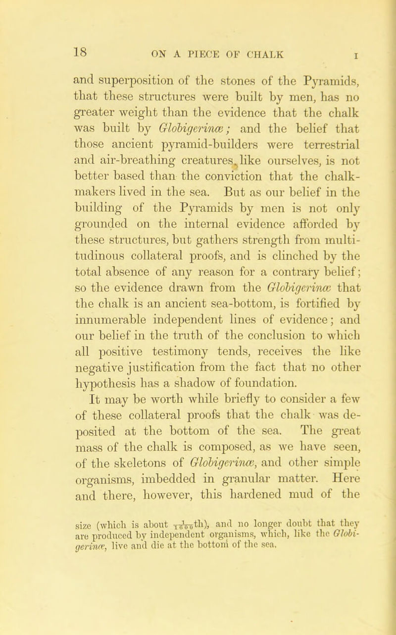 I and superposition of the stones of the Pyramids, that these structures were built by men, has no greater weight than the evidence that the chalk was built by Globigerince; and the belief that those ancient pyramid-builders were terrestrial and air-breathing creatures,^ like ourselves, is not better based than the conviction that the chalk- makers lived in the sea. But as our belief in the building of the Pyramids by men is not only grounded on the internal evidence afforded b}'- these structures, but gathers strength from multi- tudinous collateral proofs, and is clinched by the total absence of any reason for a contrary belief; so the evidence drawn from the GlobigcriTuti that the chalk is an ancient sea-bottom, is fortified by innumerable independent lines of evidence; and our belief in the truth of the conclusion to which all positive testimony tends, receives the like negative justification from the fact that no other hypothesis has a shadow of foundation. It may be worth while briefly to consider a few of these collateral proofs that the chalk was de- jDosited at the bottom of the sea. The gi-eat mass of the chalk is composed, as we have seen, of the skeletons of Globigerinm, and other simple organisms, imbedded in granular matter. Here and there, however, this hardened mud of the size (which is about TTsVTjth), and no longer doubt that they are produced by independent organisms, which, like the Olobi- gerinn’, live and die at the bottom of the sea.