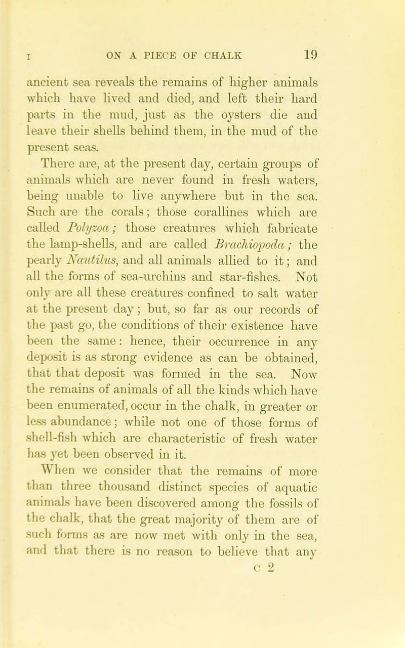 ancient sea reveals the remains of higher animals which have lived and died, and left their hard parts in the mud, just as the oysters die and leave their shells behind them, in the mud of the present seas. There are, at the present day, certain groups of animals which are never found in fresh waters, being unable to live anywhere but in the sea. Such are the corals; those corallines which ai-e called Polyzoa; those creatures which fabricate the lamp-shells, and are called Brachio'poda; the pearly Xautilus, and all animals allied to it; and all the forms of sea-urchins and star-fishes. Not only are all these creatures confined to salt water at the present day; but, so far as our records of the past go, the conditions of their existence have been the .same: hence, their occurrence in any deposit is as .strong evidence as can be obtained, that that deposit was formed in the sea. Now the remains of animals of all the kinds which have been enumerated, occur in the chalk, in greater or le.ss abundance; while not one of those forms of .shell-fish which are characteristic of fresh water has yet been observed in it. When we consider that the remains of more than three thou.sand distinct species of aquatic animals have been discovered among the fossils of the chalk, that the great majority of them are of such forms as are now met with only in the sea, anrl that there is no rea.son to believe that any