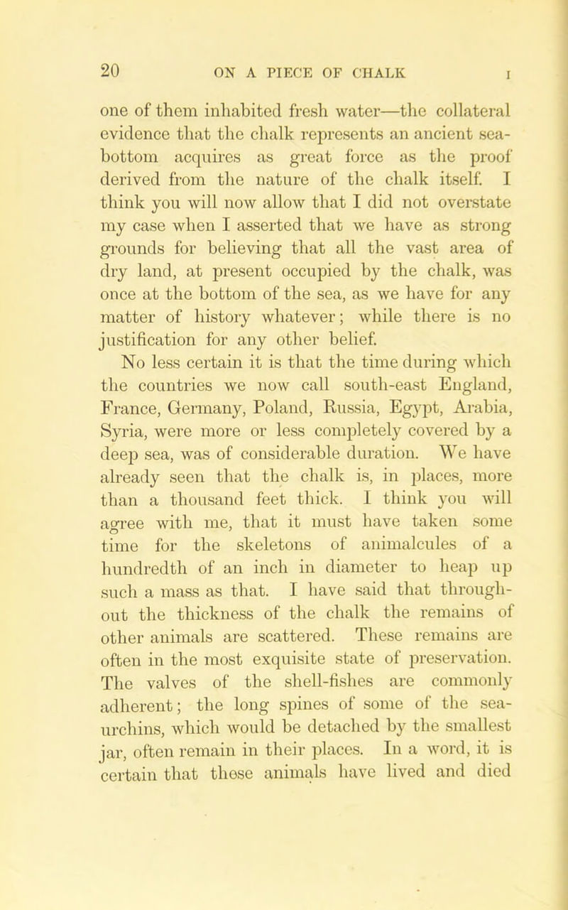 one of them inhabited fresh water—the collateral evidence that the chalk represents an ancient sea- bottom acquires as great force as the proof derived from the nature of the chalk itself. I think you will now allow that I did not overstate my case when I asserted that we have as strong grounds for believing that all the vast area of dry land, at present occupied by the chalk, was once at the bottom of the sea, as we have for any matter of history whatever; while there is no justification for any other belief. No less certain it is that the time during which the countries we now call south-east England, France, Germany, Poland, Russia, Egypt, Arabia, Syria, were more or less completely covered by a deep sea, was of considerable duration. We have already seen that the chalk is, in places, more than a thousand feet thick. I think you will am-ee with me, that it must have taken some time for the skeletons of animalcules of a hundredth of an inch in diameter to heap up such a mass as that. I have said that through- out the thickness of the chalk the remains of other animals are scattered. These remains are often in the most exquisite state of preservation. The valves of the shell-fishes are commonly adherent; the long spines of some of the sea- urchins, which would be detached by the smallest jar, often remain in their places. In a word, it is certain that these animals have lived and died