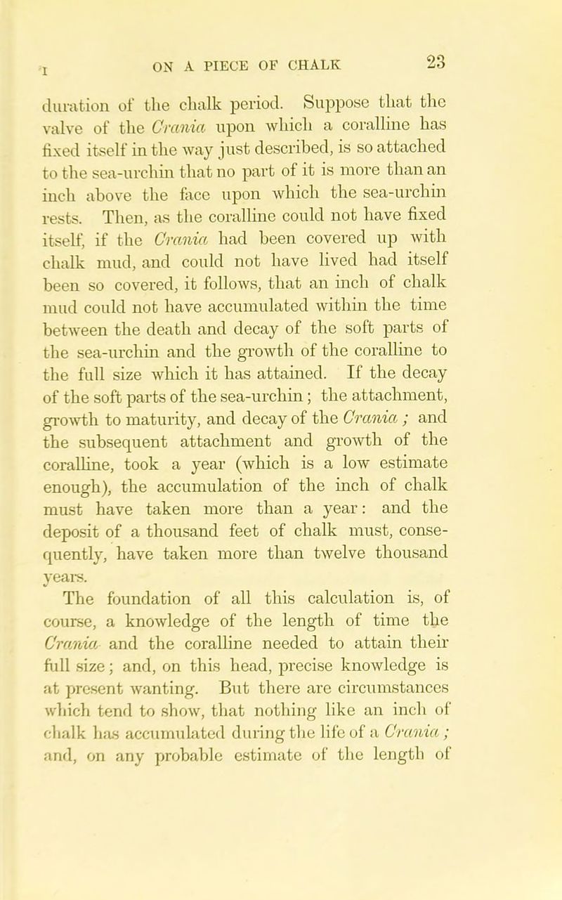 duration of the chalk period. Suppose that the valve of the Crania upon which a coralline has fixed itself in the way just described, is so attached to the sea-urchin that no part of it is more than an inch above the face upon which the sea-urchin rests. Then, as the coralline could not have fixed itself, if the Crania had been covered up with chalk mud, and could not have lived had itself been so covei’ed, it follows, that an inch of chalk mud could not have accumulated within the time between the death and decay of the soft parts of the sea-urchin and the growth of the coralline to the full size which it has attained. If the decay of the soft parts of the sea-urchin; the attachment, gi-owth to maturity, and decay of the Crania ; and the subsequent attachment and growth of the coralline, took a year (which is a low estimate enough), the accumulation of the inch of chalk must have taken more than a year: and the deposit of a thousand feet of chalk must, conse- quently, have taken more than twelve thousand yeais. The foundation of all this calculation is, of course, a knowledge of the length of time the Crania and the coralline needed to attain their ftdl size; and, on this head, precise knowledge is at present wanting. But there are circumstances which tend to show, that nothing like an inch of chalk has accumubited during the life of a Crania ; and, on any probable estimate of the length of