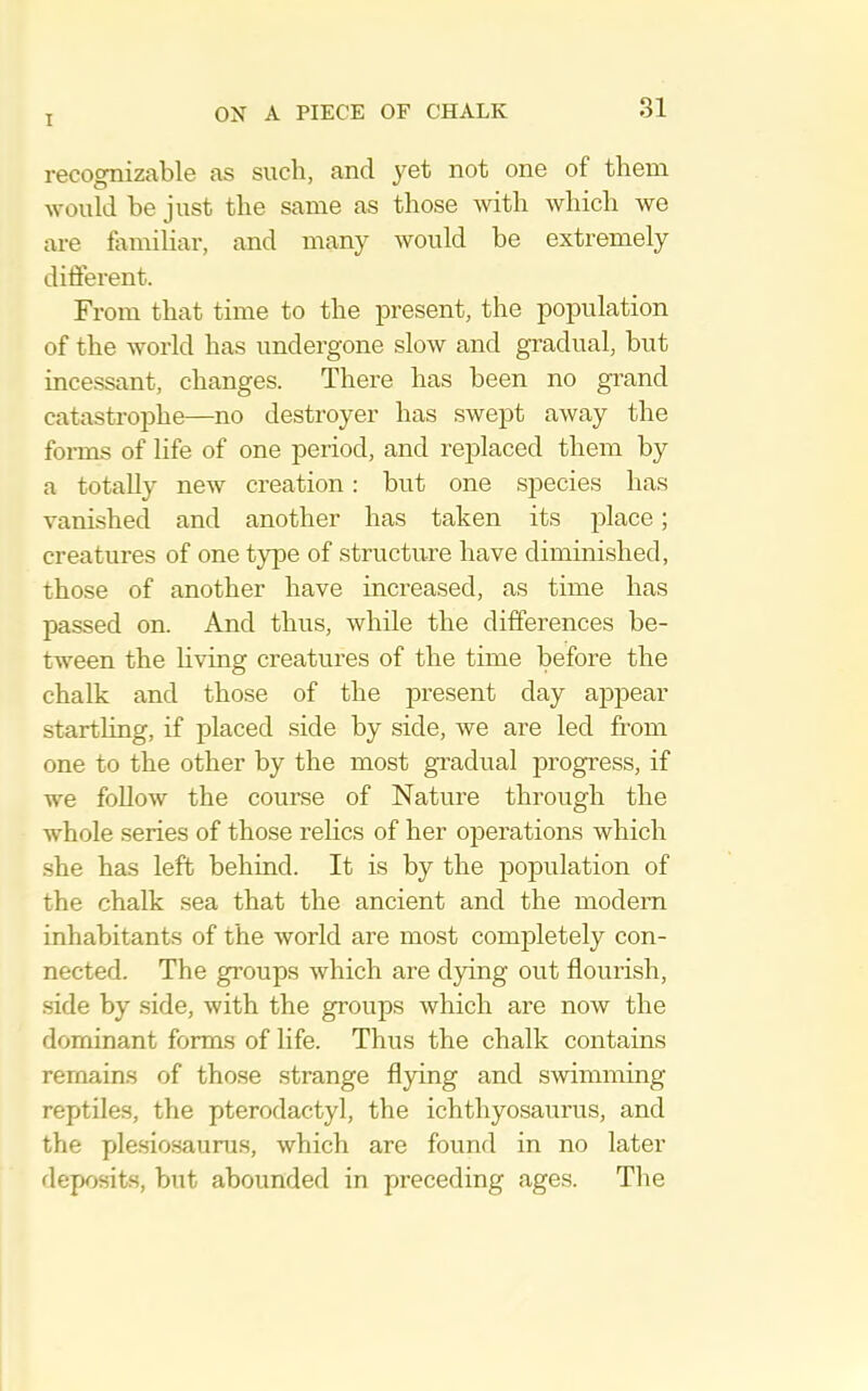 T recognizable as such, and yet not one of them would be just the same as those with which we are familiar, and many would he extremely different. From that time to the present, the population of the world has undergone slow and gradual, but incessant, changes. There has been no grand catastrophe—no destroyer has .swept away the forms of life of one period, and replaced them by a totally new creation: but one species has vanished and another has taken its place; creatures of one type of structure have diminished, those of another have increased, as time has passed on. And thus, while the differences be- tween the hving creatures of the time before the chalk and those of the present day appear startling, if placed side by side, we are led from one to the other by the most gi’adual progress, if we follow the course of Nature through the whole series of those relics of her operations which .she has left behind. It is by the population of the chalk sea that the ancient and the modern inhabitants of the world are most completely con- nected. The groups which are dying out flourish, side by side, with the groups which are now the dominant forms of life. Thus the chalk contains remains of those strange flying and swimming reptiles, the pterodactyl, the ichthyosaurus, and the ple.sio.saurus, which are found in no later deposits, but abounded in preceding ages. The