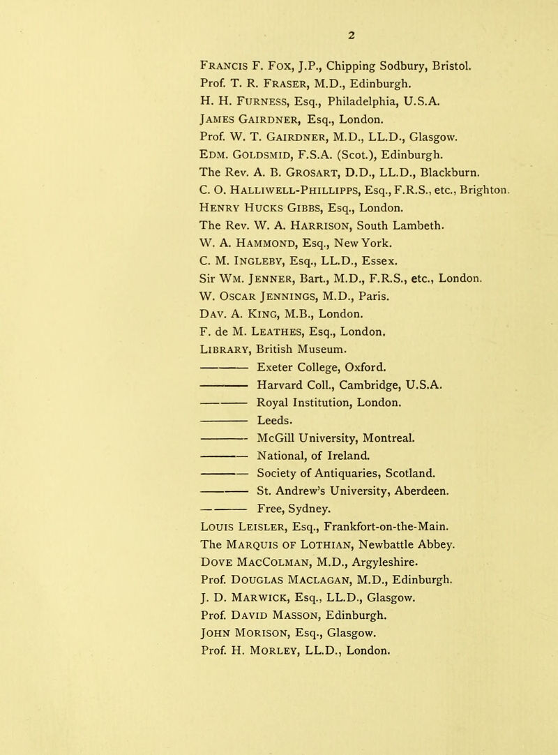 Francis F. Fox, J.P., Chipping Sodbury, Bristol. Prof. T. R. Fraser, M.D., Edinburgh. H. H. FURNESS, Esq., Philadelphia, U.S.A. James Gairdner, Esq., London. Prof. W. T. Gairdner, M.D., LL.D., Glasgow. EDM. GOLDSMID, F.S.A. (Scot.), Edinburgh. The Rev. A. B. Grosart, D.D., LL.D., Blackburn. C. O. Halliwell-Phillipps, Esq.,F.R.S., etc., Brighton. Henry Hucks Gibbs, Esq., London. The Rev. W. A. Harrison, South Lambeth. W. A. Hammond, Esq., New York. C. M. INGLEBY, Esq., LL.D., Essex. Sir Wm. Jenner, Bart, M.D., F.R.S., etc., London. W. Oscar Jennings, M.D., Paris. Dav. a. King, M.B., London. F. de M. Leathes, Esq., London. Library, British Museum. Exeter College, Oxford. Harvard Coll., Cambridge, U.S.A. Royal Institution, London. Leeds. McGill University, Montreal. National, of Ireland. Society of Antiquaries, Scotland. St. Andrew's University, Aberdeen. Free, Sydney. Louis Leisler, Esq., Frankfort-on-the-Main. The Marquis of Lothian, Newbattle Abbey. Dove MacColman, M.D., Argyleshire. Prof. Douglas Maclagan, M.D., Edinburgh. J. D. Marwick, Esq., LL.D., Glasgow. Prof. David Masson, Edinburgh. John Morison, Esq., Glasgow. Prof. H. Morley, LL.D., London.