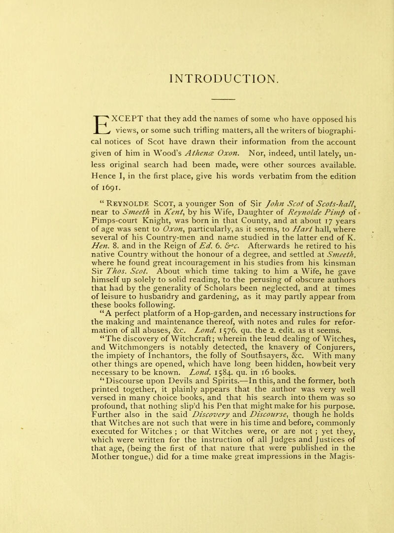 INTRODUCTION. EXCEPT that they add the names of some who have opposed his views, or some such trifling matters, all the writers of biographi- cal notices of Scot have drawn their information from the account given of him in Wood's Athena Oxon. Nor, indeed, until lately, un- less original search had been made, were other sources available. Hence I, in the first place, give his words verbatim from the edition of 1691.  ReynoLDE Scot, a younger Son of Sir John Scot of Scots-hall, near to Smeeth in Kent, by his Wife, Daughter of Reynolde Pimp of Pimps-court Knight, was born in that County, and at about 17 years of age was sent to Oxon, particularly, as it seems, to Hart hall, where several of his Country-men and name studied in the latter end of K. Hen. 8. and in the Reign of Ed. 6. &^c. Afterwards he retired to his native Country without the honour of a degree, and settled at Smeeth, where he found great incouragement in his studies from his kinsman Sir Thos. Scot. About which time taking to him a Wife, he gave himself up solely to solid reading, to the perusing of obscure authors that had by the generality of Scholars been neglected, and at times of leisure to husbandry and gardening, as it may partly appear from these books following. A perfect platform of a Hop-garden, and necessary instructions for the making and maintenance thereof, with notes and rules for refor- mation of all abuses, &c. Land. 1576. qu. the 2. edit, as it seems. The discovery of Witchcraft; wherein the leud dealing of Witches, and Witchmongers is notably detected, the knavery of Conjurers, the impiety of Inchantors, the folly of Southsayers, &c. With many other things are opened, which have long been hidden, howbeit very necessary to be known. Land. 1584. qu. in 16 books. Discourse upon Devils and Spirits.—In this, and the former, both printed together, it plainly appears that the author was very well versed in many choice books, and that his search into them was so profound, that nothing slip'd his Pen that might make for his purpose. Further also in the said Discovery and Discourse, though he holds that Witches are not such that were in his time and before, commonly executed for Witches ; or that Witches were, or are not ; yet they, which were written for the instruction of all Judges and Justices of that age, (being the first of that nature that were published in the Mother tongue,) did for a time make great impressions in the Magis-