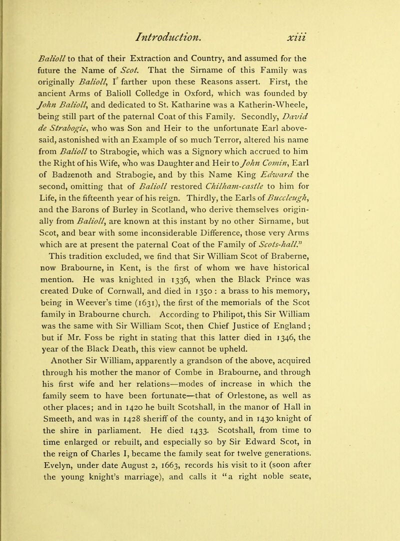 Balioll to that of their Extraction and Country, and assumed for the future the Name of Scot. That the Sirname of this Family was originally Balioll, I farther upon these Reasons assert. First, the ancient Arms of Balioll Colledge in Oxford, which was founded by John Balioll, and dedicated to St. Katharine was a Katherin-Wheele, being still part of the paternal Coat of this Family. Secondly, David de Strabogie, who was Son and Heir to the unfortunate Earl above- said, astonished with an Example of so much Terror, altered his naine from Balioll to Strabogie, which was a Signory which accrued to him the Right of his Wife, wlio was Daughter and Heir to John Comin, Earl of Badzenoth and Strabogie, and by this Name King Edward the second, omitting that of Balioll restored ChilJiam-castle to him for Life, in the fifteenth year of his reign. Thirdly, the Earls of Btecclengh, and the Barons of Burley in Scotland, who derive themselves origin- ally from Balioll, are known at this instant by no other Sirname, but Scot, and bear with some inconsiderable Difference, those very Arms which are at present the paternal Coat of the Family of Scots-hall. This tradition excluded, we find that Sir William Scot of Braberne, now Brabourne, in Kent, is the first of whom we have historical mention. He was knighted in T336, when the Black Prince was created Duke of Cornwall, and died in 1350 : a brass to his memory, being in Weever's time (1631), the first of the memorials of the Scot family in Brabourne church. According to Philipot, this Sir William was the same with Sir William Scot, then Chief Justice of England; but if Mr. Foss be right in stating that this latter died in 1346, the year of the Black Death, this view cannot be upheld. Another Sir William, apparently a grandson of the above, acquired through his mother the manor of Combe in Brabourne, and through his first wife and her relations—modes of increase in which the family seem to have been fortunate—that of Orlestone, as well as other places; and in 1420 he built Scotshall, in the manor of Hall in Smeeth, and was in 1428 sheriff of the county, and in 1430 knight of the shire in parliament. He died 1433. Scotshall, from time to time enlarged or rebuilt, and especially so by Sir Edward Scot, in the reign of Charles I, became the family seat for twelve generations. Evelyn, under date August 2, 1663, records his visit to it (soon after the young knight's marriage), and calls it a right noble seate,