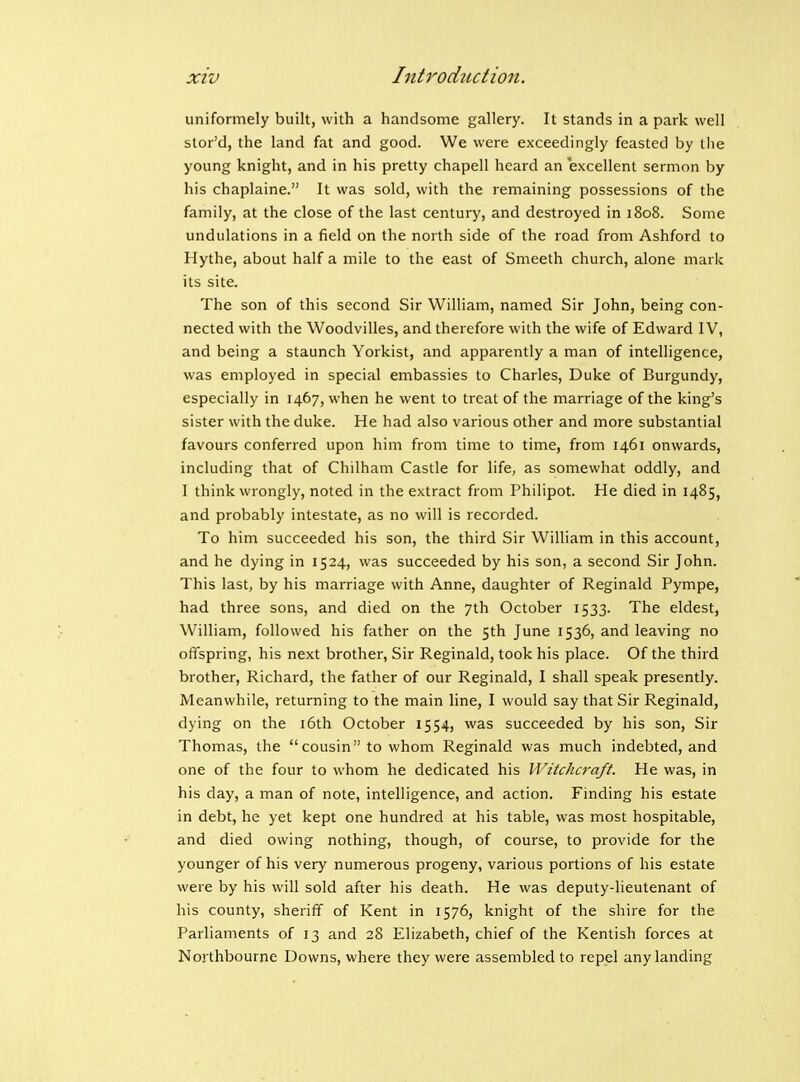 uniformely built, with a handsome gallery. It stands in a park well stor'd, the land fat and good. We were exceedingly feasted by the young knight, and in his pretty chapell heard an excellent sermon by his chaplaine. It was sold, with the remaining possessions of the family, at the close of the last century, and destroyed in 1808. Some undulations in a field on the north side of the road from Ashford to Hythe, about half a mile to the east of Smeeth church, alone mark its site. The son of this second Sir WiUiam, named Sir John, being con- nected with the Woodvilles, and therefore with the wife of Edward IV, and being a staunch Yorkist, and apparently a man of intelligence, was employed in special embassies to Charles, Duke of Burgundy, especially in 1467, when he went to treat of the marriage of the king's sister with the duke. He had also various other and more substantial favours conferred upon him from time to time, from 1461 onwards, including that of Chilham Castle for life, as somewhat oddly, and I think wrongly, noted in the extract from Philipot. He died in 1485, and probably intestate, as no will is recorded. To him succeeded his son, the third Sir William in this account, and he dying in 1524, was succeeded by his son, a second Sir John. This last, by his marriage with Anne, daughter of Reginald Pympe, had three sons, and died on the 7th October 1533. The eldest, William, followed his father on the sth June 1536, and leaving no offspring, his next brother, Sir Reginald, took his place. Of the third brother, Richard, the father of our Reginald, I shall speak presently. Meanwhile, returning to the main line, I would say that Sir Reginald, dying on the i6th October 1554, was succeeded by his son. Sir Thomas, the cousin to whom Reginald was much indebted, and one of the four to whom he dedicated his IVitcJuraft. He was, in his day, a man of note, intelligence, and action. Finding his estate in debt, he yet kept one hundred at his table, was most hospitable, and died owing nothing, though, of course, to provide for the younger of his very numerous progeny, various portions of his estate were by his will sold after his death. He was deputy-lieutenant of his county, sheriff of Kent in 1576, knight of the shire for the Parliaments of 13 and 28 Elizabeth, chief of the Kentish forces at Northboume Downs, where they were assembled to repel any landing