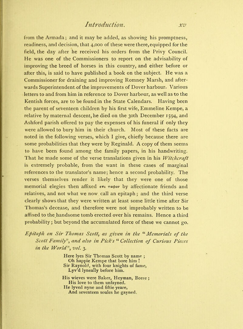 from the Armada; and it may be added, as showing his promptness, readiness, and decision, that 4,000 of these were there, equipped for the field, the day after he received his orders from the Privy Council. He was one of the Commissioners to report on the advisability of improving the breed of horses in this country, and either before or after this, is said to have published a book on the subject. He was a Commissioner for draining and improving Romney Marsh, and after- wards Superintendent of the improvements of Dover harbour. Various letters to and from him in reference to Dover harbour, as well as to the Kentish forces, are to be found in the State Calendars. Having been the parent of seventeen children by his first wife, Emmeline Kempe, a relative by maternal descent, he died on the 30th December 1594, and Ashford parish offered to pay the expenses of his funeral if only they were allowed to bury him in their church. Most of these facts are noted in the following verses, which I give, chiefly because there are some probabilities that they were by Reginald. A copy of them seems to have been found among the family papers, in his handwriting. That he made some of the verse translations given in his Witchcraft is extremely probable, from the want in these cases of marginal references to the translator's name; hence a second probability. The verses themselves render it likely that they were one of those memorial elegies then affixed tin racfov by affectionate friends and relatives, and not what we now call an epitaph; and the third verse clearly shows that they were written at least some little time after Sir Thomas's decease, and therefore were not improbably written to be affixed to the handsome tomb erected over his remains. Hence a third probability; but beyond the accumulated force of these we cannot go. Epitaph on Sir Thomas Scott, as given in the ^''Memorials of the Scott Family, a7id also in Picks  Collection of Curious Pieces in the World, vol. 3. Here lyes Sir Thomas Scott by name ; Oh happie Kempe that bore him ! Sir Raynold, with four knights of fame, Lyv'd lyneally before him. His wieves were Baker, Heyman, Beere ; His love to them unfayned. He lyved nyne and fiftie yeare, And seventeen soules he gayned.