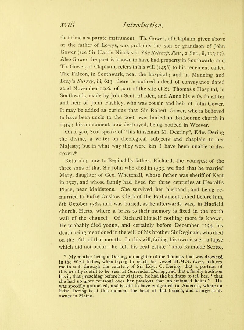 that time a separate instrument. Th. Cower, of Clapham, f^iven above as the father of Lowys, was probably the son or grandson of John Gower (see Sir Harris Nicolas in The Retrosp. Rev., 2 Sen, ii, 103-17). Also Gower the poet is known to have had property in Southwark; and Th. Gower, of Clapham, refers in his will (1458) to his tenement called The Falcon, in Southwark, near the hospital; and in Manning and Bray's Surrey, iii, 623, there is noticed a deed of conveyance dated 22nd November 1506, of part of the site of St. Thomas's Hospital, in Southwark, made by John Scot, of I den, and Anne his wife, daughter and heir of John Pashley, who was cousin and heir of John Gower. It may be added as curious that Sir Robert Gower, who is believed to have been uncle to the poet, was buried in Brabourne church in 1349 ; his monument, now destroyed, being noticed in Weever. On p. 500, Scot speaks of his kinseman M. Deering, Edw. Dering the divine, a writer on theological subjects and chaplain to her Majesty; but in what way they were kin I have been unable to dis- cover.* Returning now to Reginald's father, Richard, the youngest of the three sons of that Sir John who died in 1533, we find that he married Mary, daughter of Ceo. Whetenall, whose father was sheriff of Kent in 1527, and whose family had lived for three centuries at Hextall's Place, near Maidstone. She survived her husband ; and being re- married to Fulke Onslow, Clerk of the Parliaments, died before him, 8th October 1582, and was buried, as he afterwards was, in Hatfield church, Herts, where a brass to their memory is fixed in the north wall of the chancel. Of Richard himself nothing more is known. He probably died young, and certainly before December 1554, his death being mentioned in the will of his brother Sir Reginald, who died on the 16th of that month. In this will, failing his own issue—a lapse which did not occur—he left his real estate  unto Rainolde Scotte, * My mother being a Dering, a daughter of the Thomas that was drowned in the West Indies, when trying to reach his vessel H.M.S. Circe, induces me to add, through the courtesy of Sir Edw. C. Dering, that a portrait of this worthy is still to be seen at Surrenden Dering, and that a family tradition has it, that preaching before her Majesty, he had the boldness to tell her, that she had no more controul over her passions than an untamed heifer. He was speedily unfrocked, and is said to have emigrated to America, where an Edw. Dering is at this moment the head of that branch, and a large land- owner in Maine.