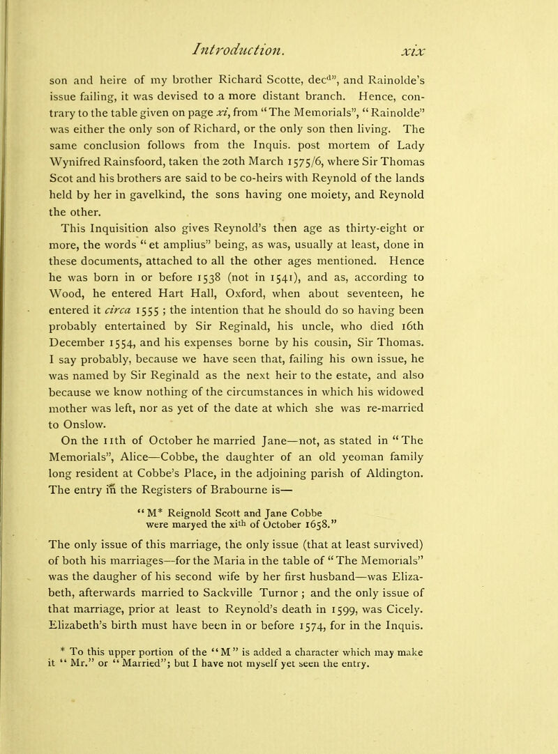 son and heire of my brother Richard Scotte, dec'', and Rainolde's issue failing, it was devised to a more distant branch. Hence, con- trary to the table given on page xi, from The Memorials, Rainolde was either the only son of Richard, or the only son then living. The same conclusion follows from the Inquis. post mortem of Lady Wynifred Rainsfoord, taken the 20th March 1575/6, where Sir Thomas Scot and his brothers are said to be co-heirs with Reynold of the lands held by her in gavelkind, the sons having one moiety, and Reynold the other. This Inquisition also gives Reynold's then age as thirty-eight or more, the words et amplius being, as was, usually at least, done in these documents, attached to all the other ages mentioned. Hence he was born in or before 1538 (not in 1541), and as, according to Wood, he entered Hart Hall, Oxford, when about seventeen, he entered it circa 1555 ; the intention that he should do so having been probably entertained by Sir Reginald, his uncle, who died i6th December 1554, and his expenses borne by his cousin, Sir Thomas. I say probably, because we have seen that, failing his own issue, he was named by Sir Reginald as the next heir to the estate, and also because we know nothing of the circumstances in which his widowed mother was left, nor as yet of the date at which she was re-married to Onslow. On the nth of October he married Jane—not, as stated in The Memorials, Alice—Cobbe, the daughter of an old yeoman family long resident at Cobbe's Place, in the adjoining parish of Aldington. The entry in the Registers of Brabourne is—  M* Reignold Scott and Jane Cobbe were maryed the xith of October 1658. The only issue of this marriage, the only issue (that at least survived) of both his marriages—for the Maria in the table of The Memorials was the daugher of his second wife by her first husband—was Eliza- beth, afterwards married to Sackville Tumor ; and the only issue of that marriage, prior at least to Reynold's death in 1599, was Cicely. Ehzabeth's birth must have been in or before 1574, for in the Inquis. * To this upper portion of the  M  is added a character which may make it  Mr. or  Married; but I have not myself yet seen the entry.