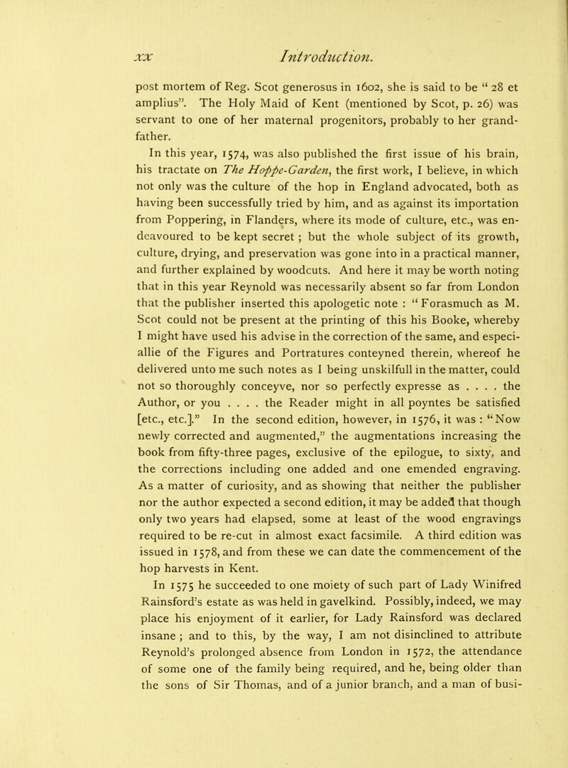 post mortem of Reg. Scot generosus in 1602, she is said to be  28 et amplius. The Holy Maid of Kent (mentioned by Scot, p. 26) was servant to one of her maternal progenitors, probably to her grand- father. In this year, 1574, was also published the first issue of his brain, his tractate on The Hoppe-Gardoi, the first work, I believe, in which not only was the culture of the hop in England advocated, both as having been successfully tried by him, and as against its importation from Poppering, in Flanders, where its mode of culture, etc., was en- deavoured to be kept secret ; but the whole subject of its growth, culture, drying, and preservation was gone into in a practical manner, and further explained by woodcuts. And here it may be worth noting that in this year Reynold was necessarily absent so far from London that the publisher inserted this apologetic note :  Forasmuch as M. Scot could not be present at the printing of this his Booke, whereby I might have used his advise in the correction of the same, and especi- allie of the Figures and Portratures conteyned therein, whereof he delivered unto me such notes as I being unskilfull in the matter, could not so thoroughly conceyve, nor so perfectly expresse as ... . the Author, or you .... the Reader might in all poyntes be satisfied [etc., etc.]. In the second edition, however, in 1576, it was : ''Now newly corrected and augmented, the augmentations increasing the book from fifty-three pages, exclusive of the epilogue, to sixty, and the corrections including one added and one emended engraving. As a matter of curiosity, and as showing that neither the publisher nor the author expected a second edition, it may be added that though only two years had elapsed, some at least of the wood engravings required to be re-cut in almost exact facsimile. A third edition was issued in 1578, and from these we can date the commencement of the hop harvests in Kent. In 1575 he succeeded to one moiety of such part of Lady Winifred Rainsford's estate as was held in gavelkind. Possibly, indeed, we may place his enjoyment of it earlier, for Lady Rainsford was declared insane ; and to this, by the way, I am not disinchned to attribute Reynold's prolonged absence from London in 1572, the attendance of some one of the family being required, and he, being older than the sons of Sir Thomas, and of a junior branch, and a man of busi-