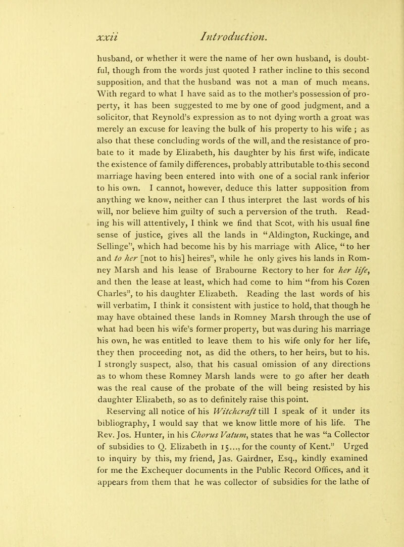 husband, or whether it were the name of her own husband, is doubt- ful, though from the words just quoted I rather incline to this second supposition, and that the husband was not a man of much means. With regard to what I have said as to the mother's possession of pro- perty, it has been suggested to me by one of good judgment, and a solicitor, that Reynold's expression as to not dying worth a groat was merely an excuse for leaving the bulk of his property to his wife ; as also that these concluding words of the will, and the resistance of pro- bate to it made by Elizabeth, his daughter by his first wife, indicate the existence of family differences, probably attributable to this second marriage having been entered into with one of a social rank inferior to his own. I cannot, however, deduce this latter supposition from anything we know, neither can I thus interpret the last words of his will, nor believe him guilty of such a perversion of the truth. Read- ing his will attentively, I think we find that Scot, with his usual fine sense of justice, gives all the lands in Aldington, Ruckinge, and Sellinge, which had become his by his marriage with Alice,  to her and to her [not to his] heires, while he only gives his lands in Rom- ney Marsh and his lease of Brabourne Rectory to her for her life, and then the lease at least, which had come to him from his Cozen Charles, to his daughter Elizabeth. Reading the last words of his will verbatim, I think it consistent with justice to hold, that though he may have obtained these lands in Romney Marsh through the use of what had been his wife's former property, but was during his marriage his own, he was entitled to leave them to his wife only for her life, they then proceeding not, as did the others, to her heirs, but to his. I strongly suspect, also, that his casual omission of any directions as to whom these Romney Marsh lands were to go after her death was the real cause of the probate of the will being resisted by his daughter Elizabeth, so as to definitely raise this point. Reserving all notice of his Witchcraft till I speak of it under its bibliography, I would say that we know little more of his life. The Rev. Jos. Hunter, in his Chorus Vatum, states that he was a Collector of subsidies to Q. EHzabeth in 15..., for the county of Kent. Urged to inquiry by this, my friend, Jas. Gairdner, Esq., kindly examined for me the Exchequer documents in the Public Record Offices, and it appears from them that he was collector of subsidies for the lathe of