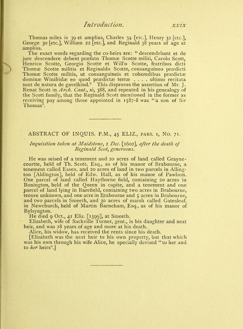 Thomas miles is 39 et amplius, Charles 34 [etc.], Henry 32 [etc.], George 30 [etc.], William 22 [etc.], and Reginald 38 years of age et amplius. The exact words regarding the co-heirs are:  descendebant et de jure descendere debent prasfato Thomas Scotte militi, Carolo Scott, Henrico Scotte, Georgio Scotte et Will'o Scotte, fratribus dicti Thomas Scotte militis et Reginaldo Scotte, consanguineo prasdicti Thomae Scotte militis, ut consanguineis et coheredibus prjedictae dominae Winifridas eo quod prasdictae terrae .... ultimo recitata sunt de natura de gavelkind. This disproves the assertion of Mr. J. Renat Scott in Arch. Cant., xi, 388, and repeated in his genealogy of the Scott family, that the Reginald Scott mentioned in the former as receiving pay among those appointed in 1587-8 was a son of Sir Thomas. ABSTRACT OF INQUIS. P.M., 45 ELIZ., pars, i. No. 71. Inqtdsition taken at Maidstone, 2 Dec. [1602], after the death of Reginald Scot, getierosus. He was seised of a tenement and 20 acres of land called Grayne- courtte, held of Th. Scott, Esq., as of his manor of Brabourne, a tenement called Essex, and 20 acres of land in two parcels in AUing- ton [Aldington], held of Edw. Hall, as of his manor of Pawlson. One parcel of land called Haythorne field, containing 20 acres in Bonington, held of the Queen in capite, and a tenement and one parcel of land lying in Barefield, containing two acres in Brabourne, tenure unknown, and one acre in Brabourne and 5 acres in Brabourne, and two parcels in Smeeth, and 30 acres of marsh called Gatesleaf, in Newchurch, held of Martin Barneham, Esq., as of his manor of Bylsyngton. He died 9 Oct., 41 Eliz. [1599], at Smeeth. Elizabeth, wife of Sackville Turner, gent., is his daughter and next heir, and was 28 years of age and more at his death. Alice, his widow, has received the rents since his death. [Elizabeth was the next heir to his own property, but that which was his own through his wife Alice, he specially devised to her and to her heirs.]