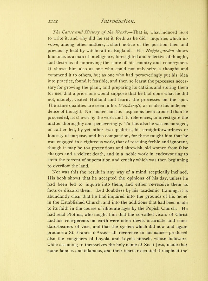 Tlie Cause and History of the Work.—That is, what induced Scot to write it, and why did he set it forth as he did ? inquiries which in- volve, among other matters, a short notice of the position then and previously held by witchcraft in England. His Hoppe-garden shows him to us as a man of intelligence, foresighted and reflective of thought, and desirous of improving the state of his country and countrymen. It shows him also as one who could not only seize a thought and commend it to others, but as one who had perseveringly put his idea into practice, found it feasible, and then so learnt the pr,ocesses neces- sary for growing the plant, and preparing its catkins and storing them for use, that a priori one would suppose that he had done what he did not, namely, visited Holland and learnt the processes on the spot. The same qualities are seen in his Witchcraft^ as is also his indepen- dence of thought. No sooner had his suspicions been aroused than he proceeded, as shown by the work and its references, to investigate the matter thoroughly and perseveringly. To this also he was encouraged, or rather led, by yet other two qualities, his straightforwardness or honesty of purpose, and his compassion, for these taught him that he was engaged in a righteous work, that of rescuing feeble and ignorant, though it may be too pretentious and shrewish, old women from false charges and a violent death, and in a noble work in endeavouring to stem the torrent of superstition and cruelty which was then beginning to overflow the land. Nor was this the result in any way of a mind sceptically inclined. His book shows that he accepted the opinions of his day, unless he had been led to inquire into them, and either re-receive them as facts or discard them. Led doubtless by his academic training, it is abundantly clear that he had inquired into the grounds of his belief in the Established Church, and into the additions that had been made to its faith in the course of illiterate ages by the Popish Church. He had read Plotina, who taught him that the so-called vicars of Christ and his vice-gerents on earth were often devils incarnate and stan- dard-bearers of vice, and that the system which did now and again produce a St. Francis d'Assis—all reverence to his name—produced also the congeners of Loyola, and Loyola himself, whose followers, while assuming to themselves the holy name of Socii Jesu, made that name famous and infamous, and their tenets execrated throughout the