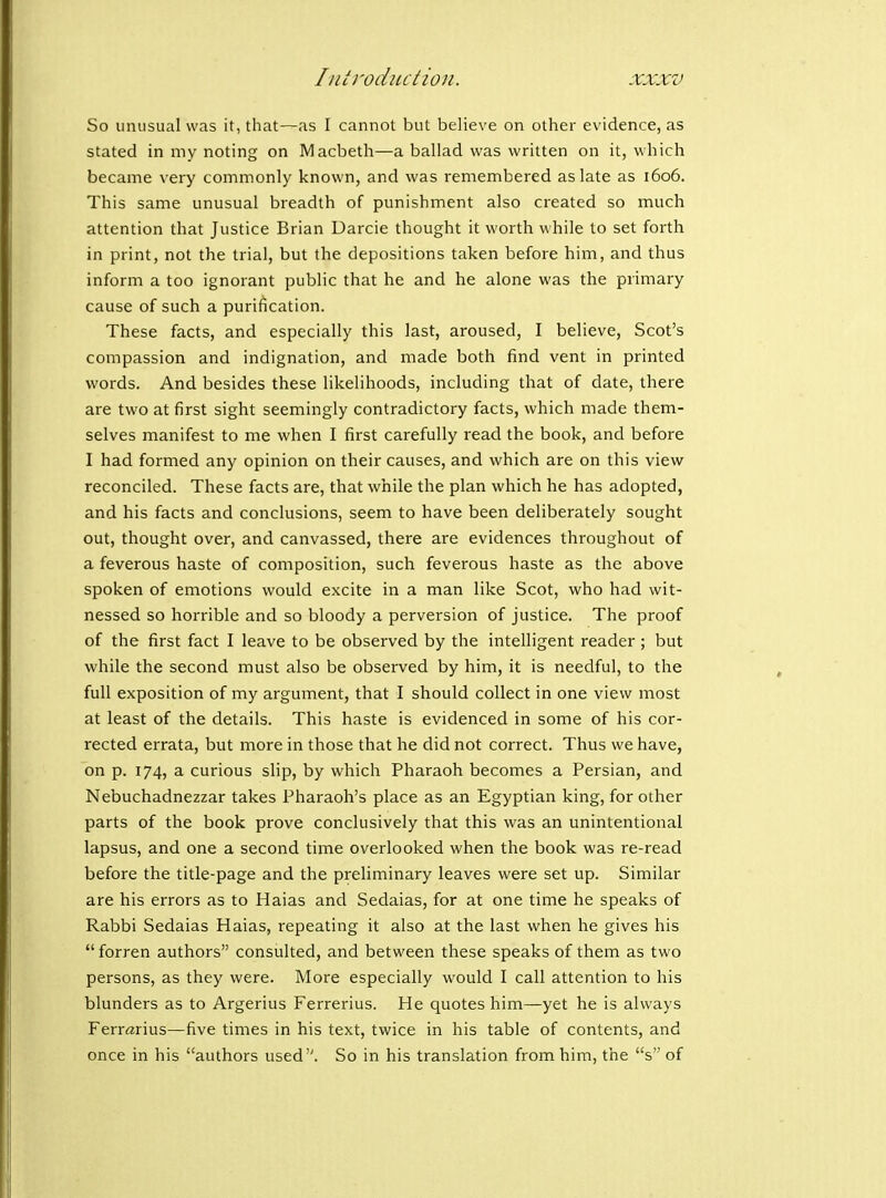 So unusual was it, that—as I cannot but believe on other evidence, as stated in my noting on Macbeth—a ballad was written on it, which became very commonly known, and was remembered as late as 1606. This same unusual breadth of punishment also created so much attention that Justice Brian Uarcie thought it worth while to set forth in print, not the trial, but the depositions taken before him, and thus inform a too ignorant public that he and he alone was the primary cause of such a purification. These facts, and especially this last, aroused, I believe, Scot's compassion and indignation, and made both find vent in printed words. And besides these likelihoods, including that of date, there are two at first sight seemingly contradictory facts, which made them- selves manifest to me when I first carefully read the book, and before I had formed any opinion on their causes, and which are on this view reconciled. These facts are, that while the plan which he has adopted, and his facts and conclusions, seem to have been deliberately sought out, thought over, and canvassed, there are evidences throughout of a feverous haste of composition, such feverous haste as the above spoken of emotions would excite in a man like Scot, who had wit- nessed so horrible and so bloody a perversion of justice. The proof of the first fact I leave to be observed by the intelligent reader; but while the second must also be observed by him, it is needful, to the full exposition of my argument, that I should collect in one view most at least of the details. This haste is evidenced in some of his cor- rected errata, but more in those that he did not correct. Thus we have, on p. 174, a curious slip, by which Pharaoh becomes a Persian, and Nebuchadnezzar takes Pharaoh's place as an Egyptian king, for other parts of the book prove conclusively that this was an unintentional lapsus, and one a second time overlooked when the book was re-read before the title-page and the preliminary leaves were set up. Similar are his errors as to Haias and Sedaias, for at one time he speaks of Rabbi Sedaias Haias, repeating it also at the last when he gives his  forren authors consulted, and between these speaks of them as two persons, as they were. More especially would I call attention to his blunders as to Argerius Ferrerius. He quotes him—yet he is always Ferr^rius—five times in his text, twice in his table of contents, and once in his authors used. So in his translation from him, the s of