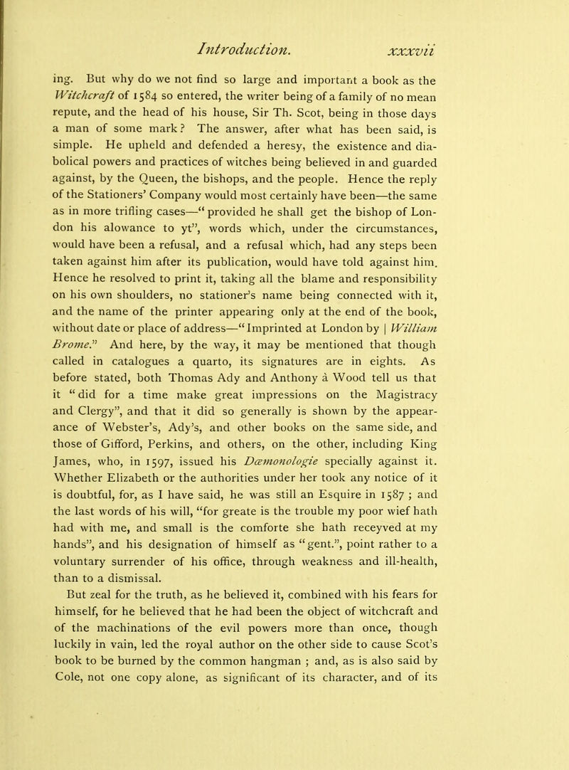 ing. But why do we not find so large and important a book as the Witchcraft of 1584 so entered, the writer being of a family of no mean repute, and the head of his house, Sir Th. Scot, being in those days a man of some mark ? The answer, after what has been said, is simple. He upheld and defended a heresy, the existence and dia- bolical powers and practices of witches being believed in and guarded against, by the Queen, the bishops, and the people. Hence the reply of the Stationers' Company would most certainly have been—the same as in more trifling cases— provided he shall get the bishop of Lon- don his alowance to yt, words which, under the circumstances, would have been a refusal, and a refusal which, had any steps been taken against him after its publication, would have told against him. Hence he resolved to print it, taking all the blame and responsibility on his own shoulders, no stationer's name being connected with it, and the name of the printer appearing only at the end of the book, without date or place of address—Imprinted at London by | Williain Brome. And here, by the vv^ay, it may be mentioned that though called in catalogues a quarto, its signatures are in eights. As before stated, both Thomas Ady and Anthony a Wood tell us that it  did for a time make great impressions on the Magistracy and Clergy, and that it did so generally is shown by the appear- ance of Webster's, Ady's, and other books on the same side, and those of Gifford, Perkins, and others, on the other, including King James, who, in 1597, issued his Dcemonologie specially against it. Whether Elizabeth or the authorities under her took any notice of it is doubtful, for, as I have said, he was still an Esquire in 1587 ; and the last words of his will, for greate is the trouble my poor wief hath had with me, and small is the comforte she hath receyved at my hands, and his designation of himself as gent., point rather to a voluntary surrender of his office, through weakness and ill-health, than to a dismissal. But zeal for the truth, as he believed it, combined with his fears for himself, for he believed that he had been the object of witchcraft and of the machinations of the evil powers more than once, though luckily in vain, led the royal author on the other side to cause Scot's book to be burned by the common hangman ; and, as is also said by Cole, not one copy alone, as significant of its character, and of its