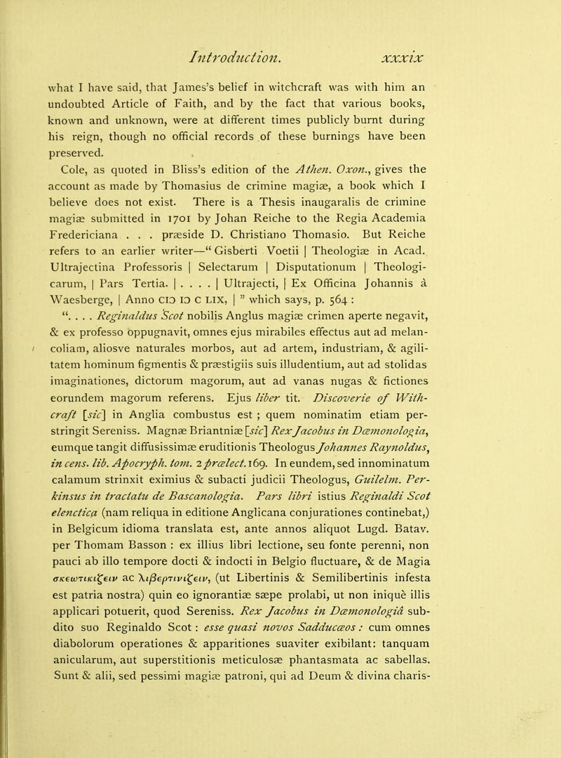 what I have said, that James's belief in witchcraft was with him an undoubted Article of Faith, and by the fact that various books, known and unknown, were at different times publicly burnt during his reign, though no official records of these burnings have been preserved. Cole, as quoted in Bliss's edition of the Allien. Oxon., gives the account as made by Thomasius de crimine magiae, a book which I believe does not exist. There is a Thesis inaugaralis de crimine magiae submitted in 1701 by Johan Reiche to the Regia Academia Fredericiana . . . praeside D. Christiano Thomasio. But Reiche refers to an earlier writer— Gisberti Voetii | Theologise in Acad. Ultrajectina Professoris | Selectarum | Disputationum | Theologi- carum, | Pars Tertia. | . . . . | Ultrajecti, | Ex Officina Johannis a Waesberge, | Anno cio ID c Lix, |  which says, p. 564 : . . . . Reginaldus Scot nobilis Anglus magiae crimen aperte negavit, & ex professo oppugnavit, omnes ejus mirabiles effectus aut ad melan- coliam, aliosve naturales morbos, aut ad artem, industriam, & agili- tatem hominum figmentis & prsestigiis suis illudentium, aut ad stolidas imaginationes, dictorum magorum, aut ad vanas nugas & fictiones eorundem magorum referens. Ejus liber tit. Discoverie of Wilh- craft \sic\ in Anglia combustus est ; quem nominatim etiam per- stringit Sereniss. Magnae Briantniae [j/c] RexJacobus in DcBinonologia, eumque tangit dififusissimas eruditionis Theologus Johannes Raynoldus, in cens. lib. Apocryph. torn, zprcelect. 169. In eundem, sed innominatum calamum strinxit eximius & subacti judicii Theologus, Gidlelm. Per- kinsus in traclatu de Bascanologia. Pars libri istius Reginaldi Scot elenctica (nam reliqua in editione Anglicana conjurationes continebat,) in Belgicum idioma translata est, ante annos aliquot Lugd. Batav. per Thomam Basson : ex illius libri lectione, seu fonte perenni, non pauci ab illo tempore docti & indocti in Belgio fluctuare, & de Magia aK^wTiKvC^t.iv ac Xt^epTtvi^etv, (ut Libertinis & Semilibertinis infesta est patria nostra) quin eo ignorantiae saspe prolabi, ut non inique illis applicari potuerit, quod Sereniss. Rex Jacobus in Dcemonologid sub- dito suo Reginaldo Scot: esse quasi novos SadduccBOS: cum omnes diabolorum operationes & apparitiones suaviter exibilant: tanquam anicularum, aut superstitionis meticulosae phantasmata ac sabellas. Sunt & alii, sed pessimi magise patroni, qui ad Deum & divina charis-