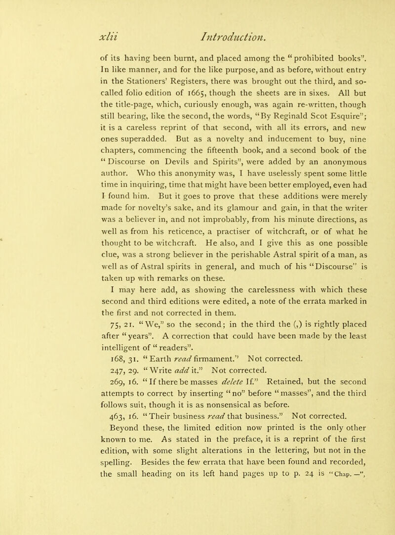 of its having been burnt, and placed among the  prohibited books. In like manner, and for the like purpose, and as before, without entry in the Stationers' Registers, there was brought out the third, and so- called folio edition of 1665, though the sheets are in sixes. All but the title-page, which, curiously enough, was again re-written, though still bearing, like the second, the words, By Reginald Scot Esquire; it is a careless reprint of that second, with all its errors, and new ones superadded. But as a novelty and inducement to buy, nine chapters, commencing the fifteenth book, and a second book of the  Discourse on Devils and Spirits, were added by an anonymous author. Who this anonymity was, I have uselessly spent some little time in inquiring, time that might have been better employed, even had I found him. But it goes to prove that these additions were merely made for novelty's sake, and its glamour and gain, in that the writer was a believer in, and not improbably, from his minute directions, as well as from his reticence, a practiser of witchcraft, or of what he thought to be witchcraft. He also, and I give this as one possible clue, was a strong believer in the perishable Astral spirit of a man, as well as of Astral spirits in general, and much of his Discourse is taken up with remarks on these. I inay here add, as showing the carelessness with which these second and third editions were edited, a note of the errata marked in the first and not corrected in them. 75, 21. We, so the second; in the third the (,) is rightly placed after years. A correction that could have been made by the least intelligent of  readers. 168, 31. Earth read firmament.'' Not corrected. 247,29.  Write it. Not corrected. 269, 16.  If there be masses delete U. Retained, but the second attempts to correct by inserting no before masses, and the third follows suit, though it is as nonsensical as before. 463, 16. Their business read that business. Not corrected. Beyond these, the limited edition now printed is the only other known to me. As stated in the preface, it is a reprint of the first edition, with some slight alterations in the lettering, but not in the spelling. Besides the few errata that have been found and recorded, the small heading on its left hand pages up to p. 24 is Chap.—,