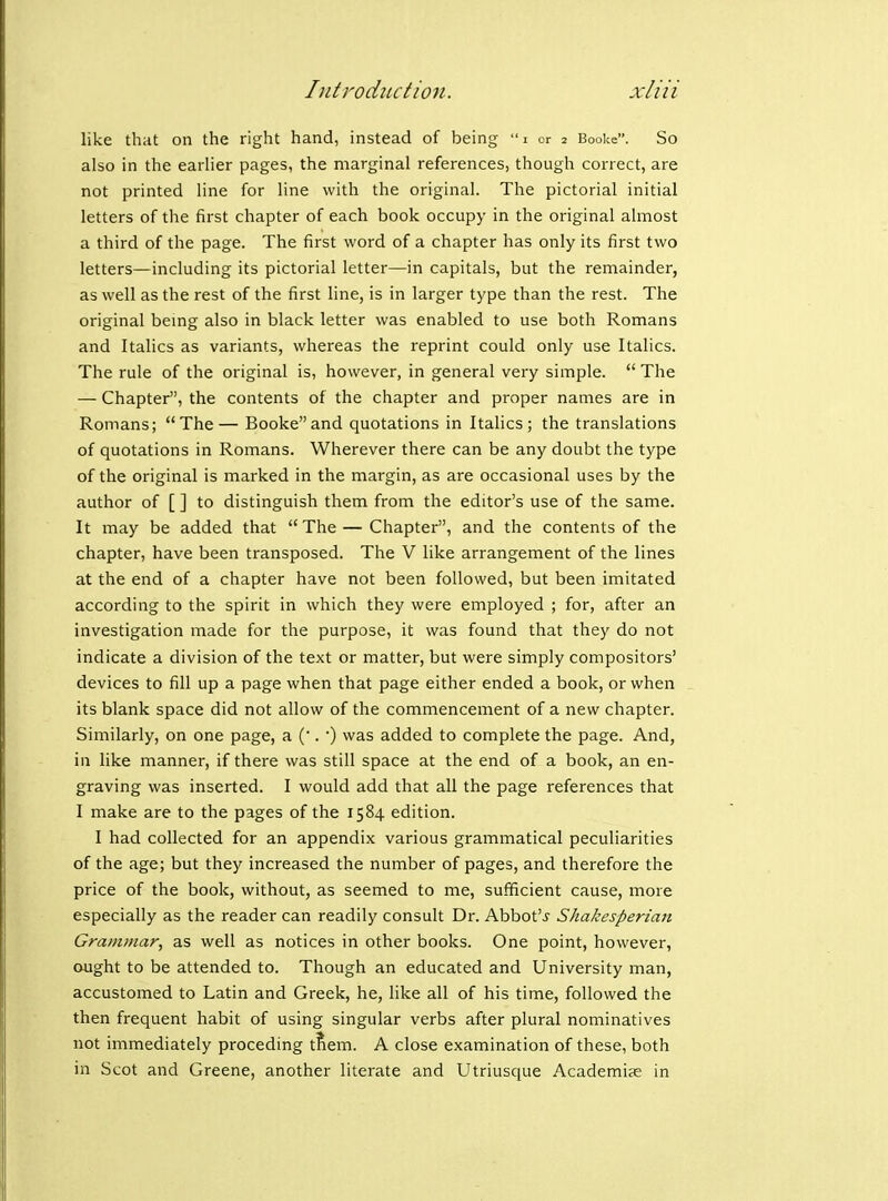 like that on the right hand, instead of being  i or 2 Booke. So also in the earlier pages, the marginal references, though correct, are not printed line for line with the original. The pictorial initial letters of the first chapter of each book occupy in the original almost a third of the page. The first word of a chapter has only its first two letters—including its pictorial letter—in capitals, but the remainder, as well as the rest of the first line, is in larger type than the rest. The original bemg also in black letter was enabled to use both Romans and Italics as variants, whereas the reprint could only use Italics. The rule of the original is, however, in general very simple.  The — Chapter, the contents of the chapter and proper names are in Romans; The— Bookeand quotations in Italics; the translations of quotations in Romans. Wherever there can be any doubt the type of the original is marked in the margin, as are occasional uses by the author of [ ] to distinguish them from the editor's use of the same. It may be added that The — Chapter, and the contents of the chapter, have been transposed. The V like arrangement of the lines at the end of a chapter have not been followed, but been imitated according to the spirit in which they were employed ; for, after an investigation made for the purpose, it was found that they do not indicate a division of the text or matter, but were simply compositors' devices to fill up a page when that page either ended a book, or when its blank space did not allow of the commencement of a new chapter. Similarly, on one page, a (. ■) was added to complete the page. And, in like manner, if there was still space at the end of a book, an en- graving was inserted. I would add that all the page references that I make are to the pages of the 1584 edition. I had collected for an appendix various grammatical peculiarities of the age; but they increased the number of pages, and therefore the price of the book, without, as seemed to me, sufficient cause, more especially as the reader can readily consult Dr. Abbot'j' Shakesperian Grammar, as well as notices in other books. One point, however, ought to be attended to. Though an educated and University man, accustomed to Latin and Greek, he, like all of his time, followed the then frequent habit of using singular verbs after plural nominatives not immediately proceding tfiem. A close examination of these, both in Scot and Greene, another literate and Utriusque Academic in