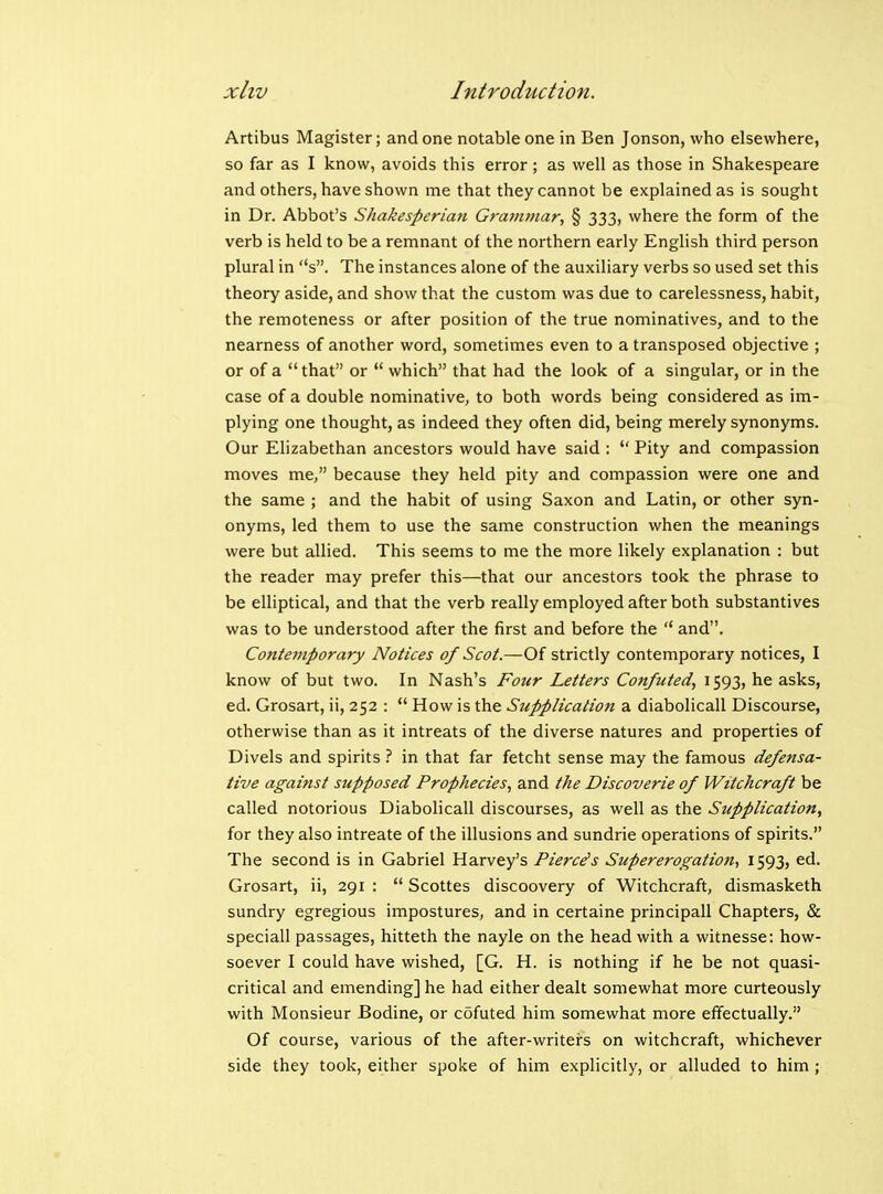 Artibus Magister; and one notable one in Ben Jonson, who elsewhere, so far as I know, avoids this error; as well as those in Shakespeare and others, have shown me that they cannot be explained as is sought in Dr. Abbot's Shakesperiaii Grammar, § 333, where the form of the verb is held to be a remnant of the northern early English third person plural in s. The instances alone of the auxiliary verbs so used set this theory aside, and show that the custom was due to carelessness, habit, the remoteness or after position of the true nominatives, and to the nearness of another word, sometimes even to a transposed objective ; or of a  that or  which that had the look of a singular, or in the case of a double nominative, to both words being considered as im- plying one thought, as indeed they often did, being merely synonyms. Our Elizabethan ancestors would have said :  Pity and compassion moves me, because they held pity and compassion were one and the same ; and the habit of using Saxon and Latin, or other syn- onyms, led them to use the same construction when the meanings were but allied. This seems to me the more likely explanation : but the reader may prefer this—that our ancestors took the phrase to be elliptical, and that the verb really employed after both substantives was to be understood after the first and before the  and. Contemporary Notices of Scot.—Of strictly contemporary notices, I know of but two. In Nash's Four Letters Confuted, 1593, he asks, ed. Grosart, ii, 252 :  How is the Supplication a diabolicall Discourse, otherwise than as it intreats of the diverse natures and properties of Divels and spirits ? in that far fetcht sense may the famous defensa- tive against supposed Prophecies, and the Discoverie of Witchcraft be called notorious Diabolicall discourses, as well as the Supplication, for they also intreate of the illusions and sundrie operations of spirits. The second is in Gabriel Harvey's Pierces Supererogation, 1593, ed. Grosart, ii, 291 :  Scottes discoovery of Witchcraft, dismasketh sundry egregious impostures, and in certaine principall Chapters, & speciall passages, hitteth the nayle on the head with a witnesse: how- soever I could have wished, [G. H. is nothing if he be not quasi- critical and emending] he had either dealt somewhat more curteously with Monsieur Bodine, or cofuted him somewhat more effectually. Of course, various of the after-writers on witchcraft, whichever side they took, either spoke of him explicitly, or alluded to him ;