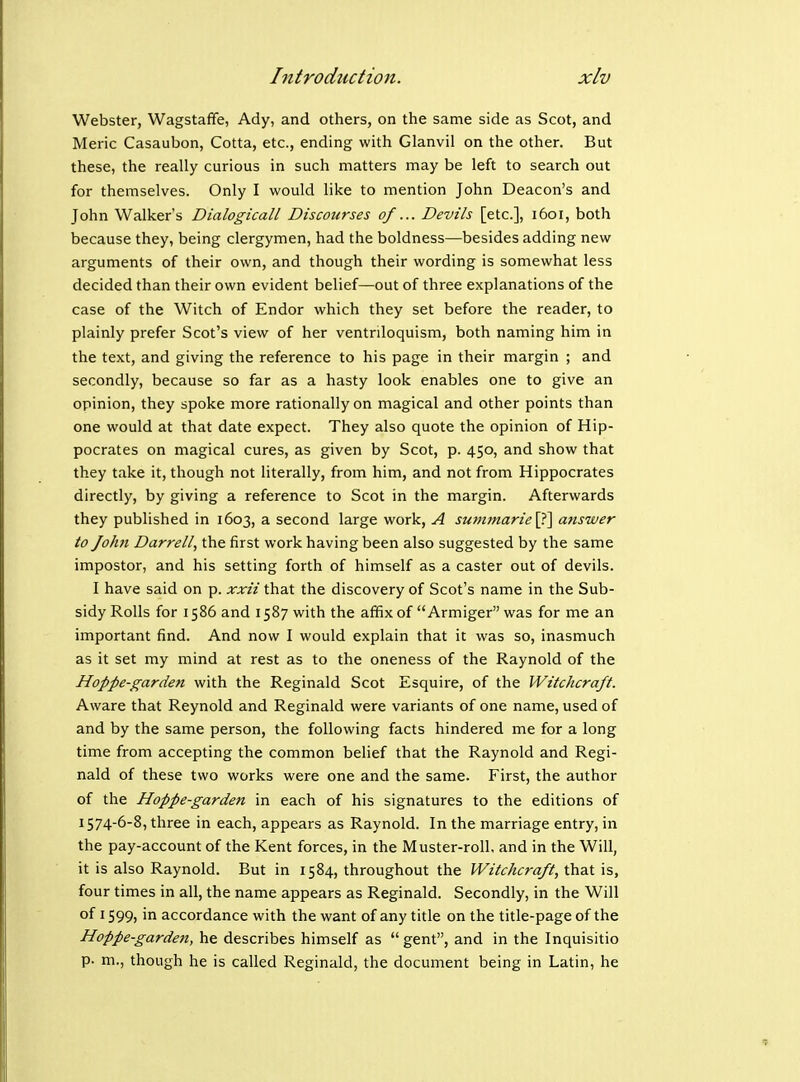 Webster, Wagstaffe, Ady, and others, on the same side as Scot, and Meric Casaubon, Cotta, etc., ending with Glanvil on the other. But these, the really curious in such matters may be left to search out for themselves. Only I would like to mention John Deacon's and John Walker's Dialogicall Discourses of... Devils [etc.], 1601, both because they, being clergymen, had the boldness—besides adding new arguments of their own, and though their wording is somewhat less decided than their own evident belief—out of three explanations of the case of the Witch of Endor which they set before the reader, to plainly prefer Scot's view of her ventriloquism, both naming him in the text, and giving the reference to his page in their margin ; and secondly, because so far as a hasty look enables one to give an opinion, they spoke more rationally on magical and other points than one would at that date expect. They also quote the opinion of Hip- pocrates on magical cures, as given by Scot, p. 450, and show that they take it, though not literally, from him, and not from Hippocrates directly, by giving a reference to Scot in the margin. Afterwards they published in 1603, a second large work, A sum7narie\f\ answer to John Darrell, the first work having been also suggested by the same impostor, and his setting forth of himself as a caster out of devils. I have said on p. xxii that the discovery of Scot's name in the Sub- sidy Rolls for 1586 and 1587 with the affix of  Armiger was for me an important find. And now I would explain that it was so, inasmuch as it set my mind at rest as to the oneness of the Raynold of the Hoppe-garden with the Reginald Scot Esquire, of the Witchcraft. Aware that Reynold and Reginald were variants of one name, used of and by the same person, the following facts hindered me for a long time from accepting the common belief that the Raynold and Regi- nald of these two works were one and the same. First, the author of the Hoppe-garden in each of his signatures to the editions of 1574-6-8, three in each, appears as Raynold. In the marriage entry, in the pay-account of the Kent forces, in the Muster-roll, and in the Will, it is also Raynold. But in 1584, throughout the Witchcraft, that is, four times in all, the name appears as Reginald. Secondly, in the Will of 1599) in accordance with the want of any title on the title-page of the Hoppe-garden, he describes himself as  gent, and in the Inquisitio p. m., though he is called Reginald, the document being in Latin, he