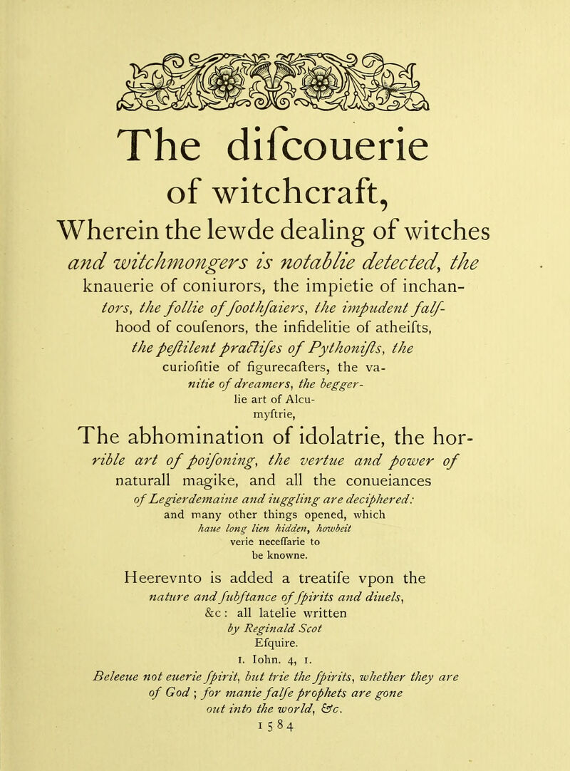 The difcouerie of witchcraft, Wherein the lewde dealing of witches and witckmongers is notablie detected^ the knauerie of coniurors, the impietie of inchan- tors, the follie of/ootk/aiers, the impudent falf- hood of coufenors, the infidelitie of atheifts, the pejiilent pra^ifes of Pythonifls, the curiofitie of figurecafters, the va- nitie of dreamers^ the begger- lie art of Alcu- myftrie, The abhomination of idolatrie, the hor- rible art of poifoning, the vertue and power of naturall magike, and all the conueiances of Legierdemaine and higgling are deciphered: and many other things opened, which haue long lien hidden, howbeit verie neceflarie to be knowne. Heerevnto is added a treatife vpon the nature andfubftance of fpirits and diuels^ &c: all latelie written by Reginald Scot Efquire. I. lohn. 4, I. Beleeue not euerie fpirit^ but trie the fpirits^ whether they are of God ; for manie falfe prophets are gone out into the world, &c. 1584