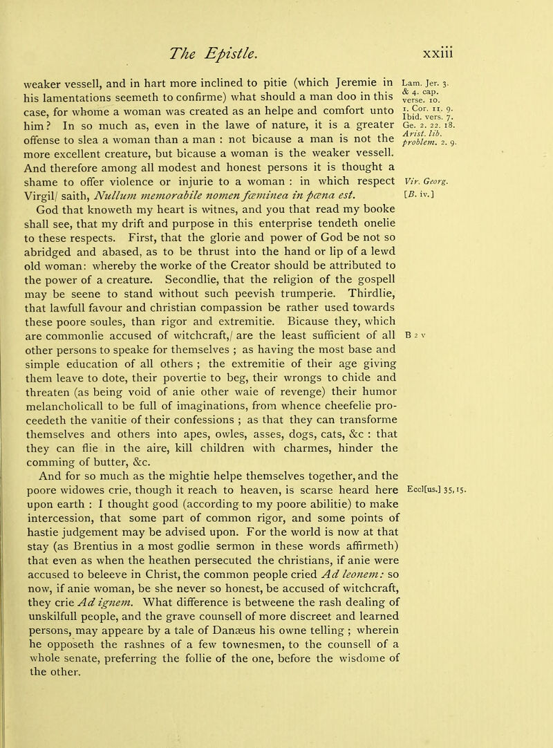 weaker vessell, and in hart more inclined to pitie (which Jeremie in Lam. jer. 3. his lamentations seemeth to confirme) what should a man doo in this ferse!^To. case, for whome a woman was created as an helpe and comfort unto J^[^°';g' ^' him? In so much as, even in the lawe of nature, it is a greater Ge. 2.22.18. offense to slea a woman than a man : not bicause a man is not the prllum. 2.9. more excellent creature, but bicause a woman is the weaker vessell. And therefore among all modest and honest persons it is thought a shame to offer violence or injurie to a woman : in which respect Vir. Georg. Virgil/ saith. Nullum memorabile nomen fammea in pcena est. iv.] God that knoweth my heart is witnes, and you that read my booke shall see, that my drift and purpose in this enterprise tendeth onelie to these respects. First, that the glorie and power of God be not so abridged and abased, as to be thrust into the hand or lip of a lewd old woman: whereby the worke of the Creator should be attributed to the power of a creature. Secondlie, that the religion of the gospell may be scene to stand without such peevish trumperie. Thirdlie, that lawful! favour and christian compassion be rather used towards these poore soules, than rigor and extremitie. Bicause they, which are commonlie accused of witchcraft,/ are the least sufficient of all B 2 v other persons to speake for themselves ; as having the most base and simple education of all others ; the extremitie of their age giving them leave to dote, their povertie to beg, their wrongs to chide and threaten (as being void of anie other waie of revenge) their humor melancholicall to be full of imaginations, from whence cheefelie pro- ceedeth the vanitie of their confessions ; as that they can transforme themselves and others into apes, owles, asses, dogs, cats, &c : that they can flie in the aire, kill children with charmes, hinder the comming of butter, c&c. And for so much as the mightie helpe themselves together, and the poore widowes crie, though it reach to heaven, is scarse heard here Ecci[us.] 35,15. upon earth : I thought good (according to my poore abilitie) to make intercession, that some part of common rigor, and some points of hastie judgement may be advised upon. For the world is now at that stay (as Brentius in a most godlie sermon in these words afifirmeth) that even as when the heathen persecuted the christians, if anie were accused to beleeve in Christ, the common people cried Ad leonem: so now, if anie woman, be she never so honest, be accused of witchcraft, they crie Ad igjiem. What difference is betweene the rash dealing of unskilfull people, and the grave counsell of more discreet and learned persons, may appeare by a tale of Dangeus his owne telling ; wherein he opposeth the rashnes of a few townesmen, to the counsell of a whole senate, preferring the follie of the one, before the wisdome of the other.