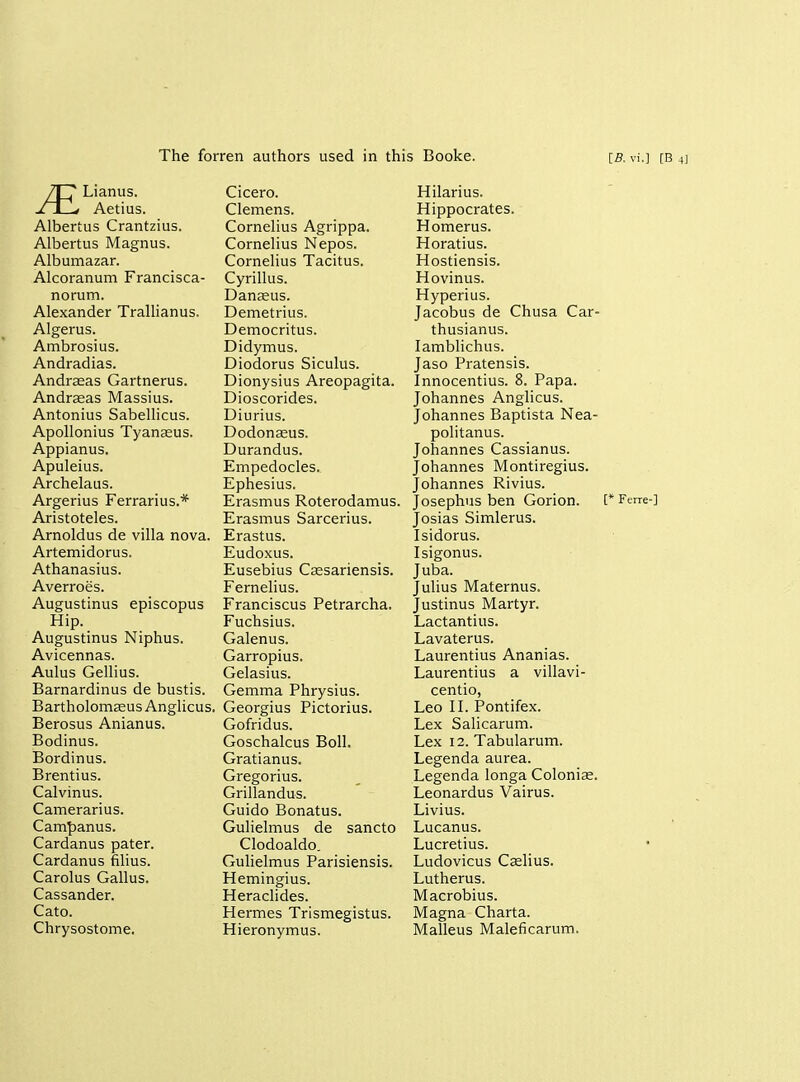 The forren authors used in this Booke. [B. vi.] [B 4] Lianus. Aetius. Albertus Crantzius. Albertus Magnus. Albumazar. Alcoranum Francisca- norum. Alexander Trallianus. Algerus. Ambrosius. Andradias. Andraeas Gartnerus. Andrseas Massius. Antonius Sabellicus. Apollonius Tyanasus. Appianus. Apuleius. Archelaus. Argerius Ferrarius.* Aristoteles. Arnoldus de villa nova. Artemidorus. Athanasius. Averroes. Augustinus episcopus Hip. Augustinus Niphus. Avicennas. Aulus Gellius. Barnardinus de bustis. Bartholomceus Anglicus. Berosus Anianus. Bodinus. Bordinus. Brentius. Calvinus. Camerarius. Campanus. Cardanus pater. Cardanus filius. Carolus Gallus. Cassander. Cato. Chrysostome. Cicero. Clemens. Cornelius Agrippa. Cornelius Nepos. Cornelius Tacitus. Cyrillus. Danseus. Demetrius. Democritus. Didymus. Diodorus Siculus. Dionysius Areopagita. Dioscorides. Diurius. Dodonseus. Durandus. Empedocles. Ephesius. Erasmus Roterodamus, Erasmus Sarcerius. Erastus. Eudoxus. Eusebius Ccesariensis. Fernelius. Franciscus Petrarcha. Fuchsius. Galenus. Garropius. Gelasius. Gemma Phrysius. Georgius Pictorius. Gofridus. Goschalcus Boll. Gratianus. Gregorius. Grillandus. Guido Bonatus. Gulielmus de sancto Clodoaldo. Gulielmus Parisiensis. Hemingius. Heraclides. Hermes Trismegistus. Hieronymus. JE Hilarius. Hippocrates. Homerus. Horatius. Hostiensis. Hovinus. Hyperius. Jacobus de Chusa Car- thusianus. lamblichus. Jaso Pratensis. Innocentius. 8. Papa. Johannes Anglicus. Johannes Baptista Nea- politanus. Johannes Cassianus. Johannes Montiregius. Johannes Rivius. Josephus ben Gorion. [*Ferre-] Josias Simlerus. Isidorus. Isigonus. Juba. Julius Maternus. Justinus Martyr. Lactantius. Lavaterus. Laurentius Ananias. Laurentius a villavi- centio, Leo II. Pontifex. Lex Salicarum. Lex 12. Tabularum. Legenda aurea. Legenda longa Colonias. Leonardus Vairus. Livius. Lucanus. Lucretius. Ludovicus Ccelius. Lutherus. Macrobius. Magna Charta. Malleus Maleficarum.