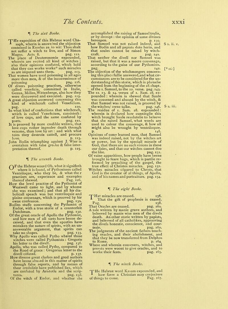 H The sixt Booke. THe exposition of this Hebrue word Cha- saph, wherin is answe/red the objection conteined in Exodus 22. to wit: Thou shalt not suffer a witch to live, and of Simon iVIagus. Acts. 8. _ pag. iii. The place of Deuteronomie expounded, wherein are recited all kind of witches ; also their opinions confuted, which hold that they can worke worke* such miracles as are imputed unto them. _ pag. 113. That women have used poisoning in all ages more than men, & of the inconvenience of poisoning _ pag. it6. Of divers poisoning practises, otherwise called veneficia, committed in Italic, Genua, Millen.Wittenberge, also how they were discovered and executed, pag. 119. A great objection answered concerning this kind of witchcraft called Veneficium. pag. . 120. In what kind of confections that witchcraft, which is called Veneficium, consisteth: of love cups, and the same confuted by poets. pag. 121. It is prooved by more credible writers, that love cups rather ingender death through venome, than love by art : and with what toies they destroie cattell, and procure love. p. 123. John Bodin triumphing against J. Wier is overtaken with lalse grecke & false inter- pretation thereof. p. 125- H The seventh Booke. OF the Hebrue woord Ob, what it signifieth where it is found, of Pythonisses called Ventriloque, who they be, & what the r practises are, experience and examples thereof shewed. Pag. 126. How the lewd practise of the Pythonist of Westwell came to light, and by whome she was examined ; and that all hir dia- bolicall speach was but ventriloquie and plaine cousenage, which is prooved by hir owne confession. pag. 130. Bodins stuffe concerning the Pythonist of Endor, with a true storie of a counterfeit Dutchman. pag. 132. Of the great oracle of Apollo the Pythonist, and how men of all sorts have beene de- ceived, and that even the apostles have mistaken the nature of spirits, with an un- answerable argument, that spirits can take no shapes. pag. 133. Why Apollo was called Pytho wherof those witches were called Pythonists : Gregorie his letter to the divell. pag. 136. Apollo, who was called Pytho, compared to the Rood of grace : Gregories letter to the divell cofuted. p. 137. How diverse great clarkes and good authors have beene abused in this matter of spirits through false reports, and by means of their credulitie have published lies, which are confuted by Aristotle and the scrip- tures, pag. 138. Of the witch of Endor, and whether she accomplished the raising of Samuel trulie, or by deceipt; the opinion of some divines hereupon. p. 139. That Samuel was not raised indeed, and S s. ii. \ how Bodin and all papists dote herin, and that soules cannot be raised by witch- craft, pag. 140. That neither the divell nor Samuel was raised, but that it was a meere cousenage, according to the guise of our Pythonists. pag. _ _ _ 142. [*s/i;] The objection of the witchmongers concern- ing this place fullie answered,and what cu:- cumstances are to be considered for the un- derstandmgof this storie, which is plainelie opened from the beginning of the 28.chapt. of the I. Samuel, to the 12. verse, pag. 143. The 12. 13. & 14. verses of i. Sam. 28. ex- pounded : wherein is shewed that Saule was cousened and abused by the witch, & that Samuel was not raised, is prooved by the witches/ owne talke. pag. 146. S s. iii. The residue of i. Sam. 28. expounded: wherein is declared how cunninglie this witch brought Saule resolutelie to beleeve that she raised Samuel, what words are used to colour the cousenage, & how all might also be wrought by ventriloquie. p. 148. Opinions of some learned men, that Samuel was indeed raised, not by the witches art or power, but by the speciall miracle of God, that there are no such visions in these our daies, and that our witches cannot doo the like. pag. 151. Of vaine apparitions, how people have beene brought to feare bugs, which is partlie re- formed by preaching of the gospel, the true effect of Christes miracles, pag. 152. Witches miracles copared to Christs, that God is the creator of a! things, of Apollo, and of his names and portraiture, pag. 154. H The eight Booke. T^Hat miracles are ceased. 156. -'■ I'hat the gift of prophesie is ceased. Pag. 158. That Oracles are ceased. P^g- r6o. A tale written by manie grave authors, and beleeved by manie wise men of the divels death. An other storie written by papists, and beleeved of all catholikes, approoving the divels honestie, conscience, and cour- tesie. pag. 162. The judgments of the ancient fathers touch- ing oracles, and their abolishment, and that they be now transferred from Delphos to Rome. p. 164. Where and wherein couseners, witches, and preests were woont to give oracles, and to worke their feats. pag. 165. ^ The luiith Booke. 'X'He Hebnie word Kasam expounded, and ^ how farre a Chrislian may conjecture of things to come. Pag. 167.