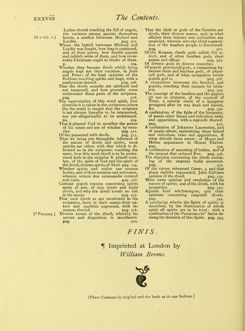 Latine church touching the fall of angels, the variance among papists themselves [S s viii. v.] herein, a conflict betweene Michael and Lucifer. pag. 503. Where the battell betweene Michael and Lucifer was fought, how long it continued, and of their power, how fondiie papists and infidels write of them, and how rever- entlie Christians ought to thinke of them, p. . . 504- Whether they became divels which being angels kept not their vocation, in Jude and Peter; of the fond opinions of the Rabbms touching spirits and bugs, with a confutation thereof. pag. 506. That the divels assaults are spirituall and not temporall, and how grosselie some understand those parts of the scripture, pag. _ _ 508. The equivocation of this word spirit, how diverslie it is taken in the scriptures,where (by the waie) is taught that the scripture is not alwaies literallie to be interpreted, nor yet allegoricallie to be understood, pa. 509. That it pleased God to manifest the power of his Sonne and not of witches by mira- cles, pag. 512. Of the possessed with devils. pag. 513. That we being not throughlie informed of the nature of divels and spirits, must satisfie our selves with that which is di- livered us in the scriptures touching the same, how this word divell is to be under- stood both in the singular & plurall num- ber, of the spirit of God and the spirit of the divell,of tame spirits,of Ahab pag. 154. Whether spirits and soules can assume bodies, and of their creation and substance, wherein writers doo extreamelie contend and varie. pag. 516. Certeine popish reasons concerning spirits made of aier, of dale divels and night divels, and why the divell loveth no salt in his meate. pag. 517. That such divels as are mentioned in the scriptures, have in their names their na- ture and qualities expressed, with in- stances thereof. pag. 518. [* Pneuma-] Diverse names of the divell, whereby his nature and disposition is manifested, pag. 520. That the idols or gods of the Gentiles are divels, their diverse names, and/ in what affaires their labours and authorities are emploied, wherein also the blind supersti- tion of the heathen people is discovered, pag. 521. Of the Romans cheefe gods called Dii se- lecti, and of other heathen gods, their names and offices. pag. 523. Of diverse gods in diverse countries. Of popish provincial! gods, a comparison be- tweene them and heathen gods, of physi- call gods, and of what occupation everie popish god is. pag. 526. A comparison betweene the heathen and papists, touching their excuses for idola- trie. _ pag. 529. The conceipt of the heathen and the papists all one in idolatrie, of the councell of Trent, a notable storie of a hangman arraigned after he was dead and buried, &c. _ pag. 530. A confutation of the fable of the hangman, of manie other feined and ridiculous tales and apparitions, with a reproofe thereof, pag- . 532- A confutation of Johannes Laurentius, and of manie others, mainteining these fained and ridiculous tales and apparitions, & what driveth them awaie ; of Moses and Helias appearance in Mount Thabor. . P^S-^ . . 534- A confutation of assuming of bodies, and of the serpent that seduced Eve. pag. 536. The objection concerning the divels assum- ing of the serpents bodie answered. ^ pag- 537- Of the cursse rehearsed Genes. 3. and that place rightlie expounded, John Calvines opinion of the divell. pag. 539- Mine owne opinion and resolution of the nature of spirits, and of the divell, with his properties. pag. 540. Against fond witchmongers, and their opinions concerning corporall divels. pag- .... 542- A conclusion wherin the Spirit of spirits is described, by the illumination of which spirit all spirits are to be tried : with a confutation of the Pneutomachi' flatlie de- nieng the divinitie of this Spirit, pag. 543. FINIS. ^ Imprinted at London by William Brome. [These Contents in original end the book as do our Indices.]