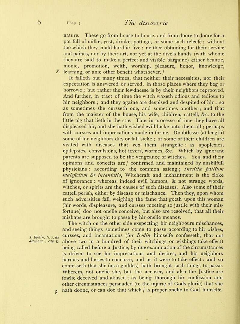 nature. These go from house to house, and from doore to doore for a pot full of milke, yest, drinke, pottage, or some such releefe ; without the which they could hardlie live : neither obtaining for their service and paines, nor by their art, nor yet at the divels hands (with whome they are said to make a perfect and visible bargaine) either beautie, monie, promotion, welth, worship, pleasure, honor, knowledge, 8. learning, or anie other benefit whatsoever. / It falleth out many times, that neither their necessities, nor their expectation is answered or served, in those places where they beg or borrowe ; but rather their lewdnesse is by their neighbors reprooved. And further, in tract of time the witch waxeth odious and tedious to hir neighbors ; and they againe are despised and despited of hir : so as sometimes she cursseth one, and sometimes another; and that from the maister of the house, his wife, children, cattell, &c. to the little pig that lieth in the stie. Thus in processe of time they have all displeased hir, and she hath wished evill lucke unto them all ; perhaps with cursses and imprecations made in forme. Doubtlesse (at length) some of hir neighbors die, or fall sicke ; or some of their children are visited with diseases that vex them strangelie : as apoplexies, epilepsies, convulsions, hot fevers, wormes, &c. Which by ignorant parents are supposed to be the vengeance of witches. Yea and their opinions and conceits are / confirmed and maintained by unskilful! physicians : according to the common saieng; IitsciticB pallium 7naleficiiii)i 6-° incantatio, Witchcraft and inchantment is the cloke of ignorance : whereas indeed evill humors, & not strange words, witches, or spirits are the causes of such diseases. Also some of their cattell perish, either by disease or mischance. Then they, upon whom such adversities fall, weighing the fame that goeth upon this woman (hir words, displeasure, and cursses meeting so justlie with their mis- fortune) doo not onelie conceive, but also are resolved, that all their mishaps are brought to passe by hir onelie meanes. The witch on the other side exspecting hir neighbours mischances, and seeing things sometimes come to passe according to hir wishes, / Bodin li. 2. de cursses, and incantations (for Bodin himselfe confesseth, that not di^mono : cap. g. above two in a hundred of their witchings or wishings take effect) being called before a Justice, by due examination of the circumstances is driven to see hir imprecations and desires, and hir neighbors harmes and losses to concurre, and as it were to take effect: and so confesseth that she (as a goddes) hath brought such things to passe. Wherein, not onelie she, but the accuser, and also the Justice are fowlie deceived and abused ; as being thorough hir confession and other circumstances persuaded (to the injurie of Gods glorie) that she g hath doone, or can doo that which / is proper onelie to God himselfe.