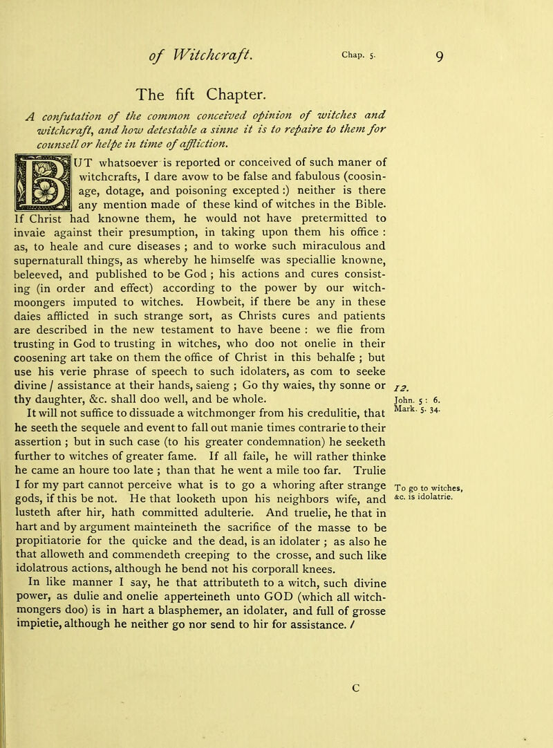 The fift Chapter. A confutation of the commoti conceived opinion of witches and witchcraft, and how detestable a sinne it is to repaire to thetn for counsell or helpe in time of affliction. UT whatsoever is reported or conceived of such maner of witchcrafts, I dare avow to be false and fabulous (coosin- age, dotage, and poisoning excepted:) neither is there any mention made of these kind of witches in the Bible. If Christ had knowne them, he would not have pretermitted to invaie against their presumption, in taking upon them his office : as, to heale and cure diseases ; and to worke such miraculous and supernaturall things, as whereby he himselfe was speciallie knowne, beleeved, and published to be God ; his actions and cures consist- ing (in order and effect) according to the power by our witch- moongers imputed to witches. Howbeit, if there be any in these dales afflicted in such strange sort, as Christs cures and patients are described in the new testament to have beene : we flie from trusting in God to trusting in witches, who doo not onelie in their coosening art take on them the office of Christ in this behalfe ; but use his verie phrase of speech to such idolaters, as com to seeke divine / assistance at their hands, saieng ; Go thy waies, thy Sonne or js. thy daughter, &c. shall doo well, and be whole. It will not suffice to dissuade a witchmonger from his credulitie, that he seeth the sequele and event to fall out manie times contrarie to their assertion ; but in such case (to his greater condemnation) he seeketh further to witches of greater fame. If all faile, he will rather thinke he came an houre too late ; than that he went a mile too far. Trulie I for my part cannot perceive what is to go a whoring after strange gods, if this be not. He that looketh upon his neighbors wife, and lusteth after hir, hath committed adulterie. And truelie, he that in hart and by argument mainteineth the sacrifice of the masse to be propitiatorie for the quicke and the dead, is an idolater ; as also he that alloweth and commendeth creeping to the crosse, and such like idolatrous actions, although he bend not his corporall knees. In like manner I say, he that attributeth to a witch, such divine power, as dulie and onelie apperteineth unto GOD (which all witch- mongers doo) is in hart a blasphemer, an idolater, and full of grosse impietie, although he neither go nor send to hir for assistance. / John. 5 : 6. Mark. 5. 34. To go to witches, &c. is idolatrie. c