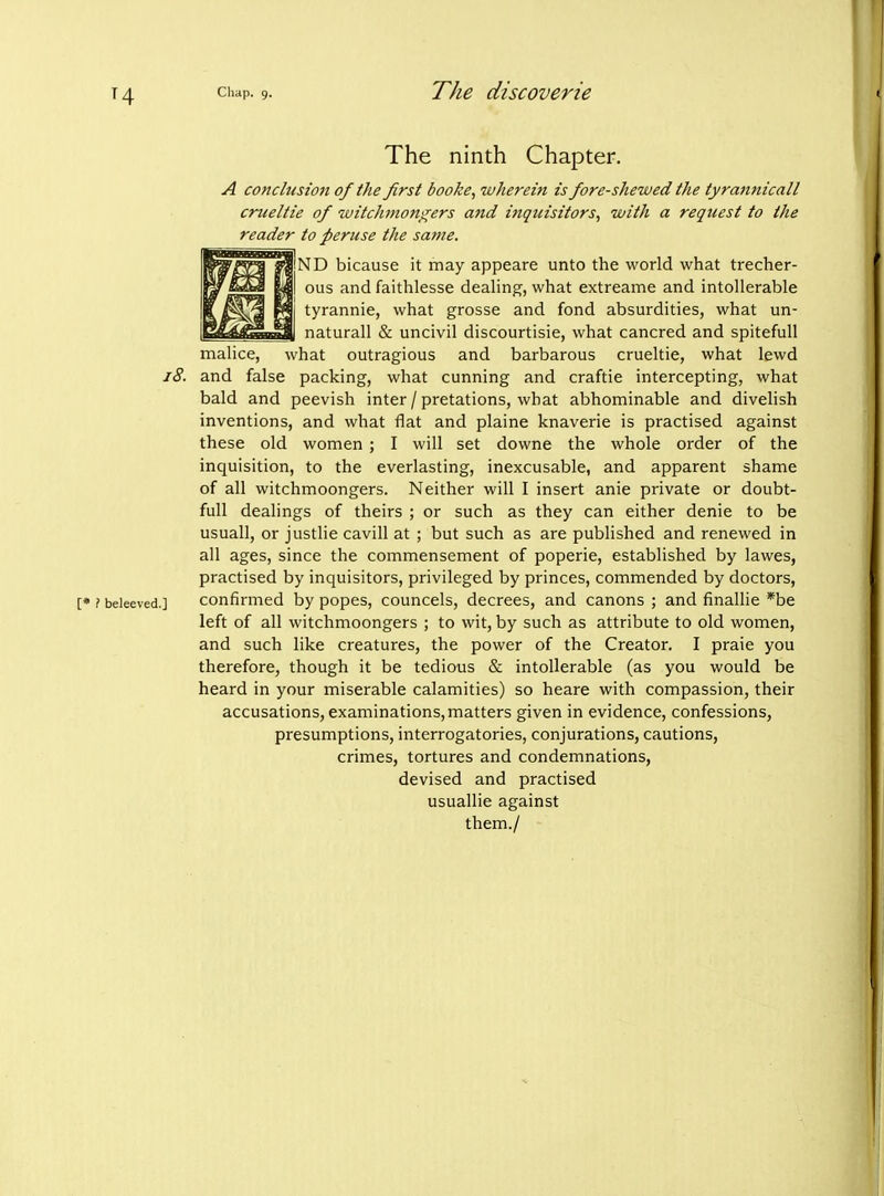 The ninth Chapter. A conclusion of the first booke, wherein is fore-shewed (he tyramiicall cnieltie of witchmongers and inquisitors, with a request to the reader to peruse the same. ND bicause it may appeare unto the world what trecher- ous and faithlesse deahng, what extreame and intollerable tyrannic, what grosse and fond absurdities, what un- naturall & uncivil discourtisie, what cancred and spitefull malice, what outragious and barbarous crueltie, what lewd and false packing, what cunning and craftie intercepting, what bald and peevish inter / pretations, what abhominable and divelish inventions, and what flat and plaine knaverie is practised against these old women ; I will set downe the whole order of the inquisition, to the everlasting, inexcusable, and apparent shame of all witchmoongers. Neither will I insert anie private or doubt- full dealings of theirs ; or such as they can either denie to be usuall, or justlie cavill at ; but such as are published and renewed in all ages, since the commensement of poperie, established by lawes, practised by inquisitors, privileged by princes, commended by doctors, confirmed by popes, councels, decrees, and canons ; and finallie *be left of all witchmoongers ; to wit, by such as attribute to old women, and such like creatures, the power of the Creator. I praie you therefore, though it be tedious & intollerable (as you would be heard in your miserable calamities) so heare with compassion, their accusations, examinations, matters given in evidence, confessions, presumptions, interrogatories, conjurations, cautions, crimes, tortures and condemnations, devised and practised usuallie against them./