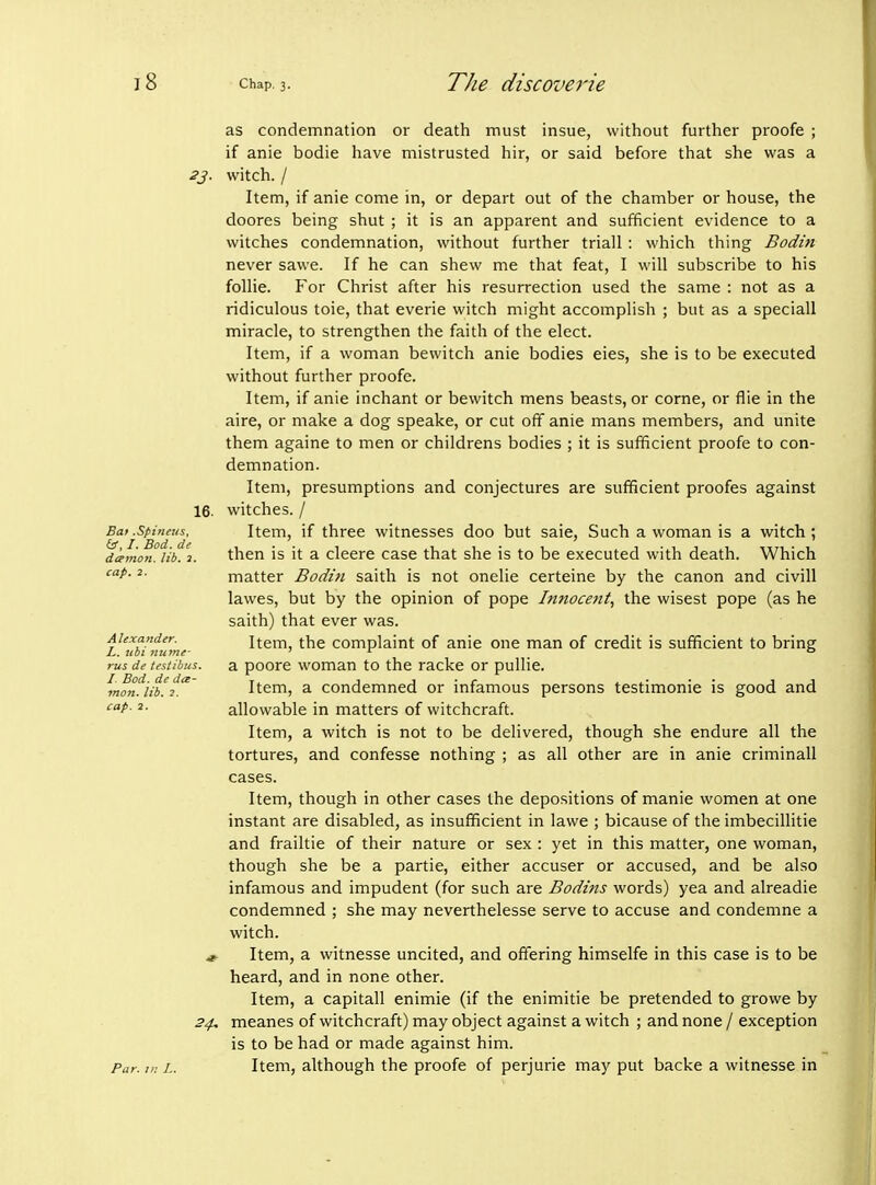 as condemnation or death must insue, without further proofe ; if anie bodie have mistrusted hir, or said before that she was a 2j. witch. / Item, if anie come in, or depart out of the chamber or house, the doores being shut ; it is an apparent and sufficient evidence to a witches condemnation, without further triall: which thing Bodin never sawe. If he can shew me that feat, I will subscribe to his follie. For Christ after his resurrection used the same : not as a ridiculous toie, that everie witch might accomplish ; but as a speciall miracle, to strengthen the faith of the elect. Item, if a woman bewitch anie bodies eies, she is to be executed without further proofe. Item, if anie inchant or bewitch mens beasts, or come, or flie in the aire, or make a dog speake, or cut off anie mans members, and unite them againe to men or childrens bodies ; it is sufficient proofe to con- demnation. Item, presumptions and conjectures are sufficient proofes against 16. witches. / Item, if three witnesses doo but saie, Such a woman is a witch ; then is it a cleere case that she is to be executed with death. Which matter Bodin saith is not onelie certeine by the canon and civill lawes, but by the opinion of pope Innocent, the wisest pope (as he saith) that ever was. Item, the complaint of anie one man of credit is sufficient to bring a poore woman to the racke or pullie. Item, a condemned or infamous persons testimonie is good and allowable in matters of witchcraft. Item, a witch is not to be delivered, though she endure all the tortures, and confesse nothing ; as all other are in anie criminall cases. Item, though in other cases the depositions of mania women at one instant are disabled, as insufficient in lawe ; bicause of the imbecillitie and frailtie of their nature or sex : yet in this matter, one woman, though she be a partie, either accuser or accused, and be also infamous and impudent (for such are Bodins words) yea and alreadie condemned ; she may neverthelesse serve to accuse and condemne a witch. Item, a witnesse uncited, and offering himselfe in this case is to be heard, and in none other. Item, a capitall enimie (if the enimitie be pretended to growe by 34. meanes of witchcraft) may object against a witch ; and none / exception is to be had or made against him. Par. m L. Item, although the proofe of perjurie may put backe a witnesse in Bat .Spineus, /. Bod. de damon, lib. J. cap. 2. Alexander. L. ubi Hume- rus de testibus. I Bod. de da- inon. lib. 2. cap. 2.