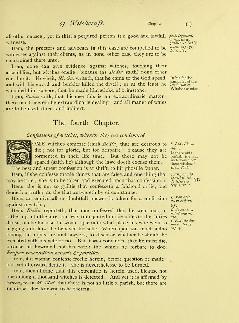 all other causes ; yet in this, a perjured person is a good and lawful! witnesse. Item, the proctors and advocats in this case are compelled to be witnesses against their clients, as in none other case they are to be constrained there unto. Item, none can give evidence against witches, touching their assemblies, but witches onelie : bicause (as Bodin saith) none other can doo it. Howbeit, Ri. Ga. writeth, that he came to the God speed, and with his sword and buckler killed the divell ; or at the least he wounded him so sore, that he made him stinke of brimstone. Item, Bodin saith, that bicause this is an extraordinarie matter ; there must heerein be extraordinarie dealing : and all maner of waies are to be used, direct and indirect. post, legatum, 9. his, de Us quibus ut indig. Alex. cap. 72. L. 2. (ic. In his foolish pamphlet of the execution of Windsor witches The fourth Chapter. Confessions of witches., whereby they are condemned. OME witches confesse (saith Bodin) that are desirous to die ; not for glorie, but for despaire : bicause they are tormented in their life time. But these may not be spared (saith he) although the lawe dooth excuse them. The best and surest confession is at shrift, to hir ghostlie father. Item, if she confesse manie things that are false, and one thing that may be true ; she is to be taken and executed upon that confession. / Item, she is not so guiltie that confesseth a falshood or lie, and denieth a truth ; as she that answereth by circumstance. Item, an equivocall or doubtfuU answer is taken for a confession against a witch. / Item, Bodt7t reporteth, that one confessed that he went out, or rather up into the aire, and was transported manie miles to the fairies danse, onelie bicause he would spie unto what place his wife went to bagging, and how she behaved hir selfe. Whereupon was much a doo among the inquisitors and lawyers, to discusse whether he should be executed with his wife or no. But it was concluded that he must die, bicause he bewraied not his wife : the which he forbare to doo, Propter reverentiatn honoris &^ familice. Item, if a woman confesse freelie herein, before question be made; and yet afterward denie it: she is neverthelesse to be burned. Item, they affirme that this extremitie is herein used, bicause not one among a thousand witches is detected. And yet it is affirmed by Sprenger, in M. Mai. that there is not so little a parish, but there are manie witches knowne to be therein. /. Bod. lib. 4. cap. 3. Is there anie probabiiitio that sucli would con- tinue witches ? Idem Ibid. Joan. An. ad speculat. tit. , m de litis con- test, part. 2. L. non alie- num eodon. 25- L. de cptat. 5. nihil eodem. (ic. I. Bod. de dee- mono lib. 4. cap. 3.