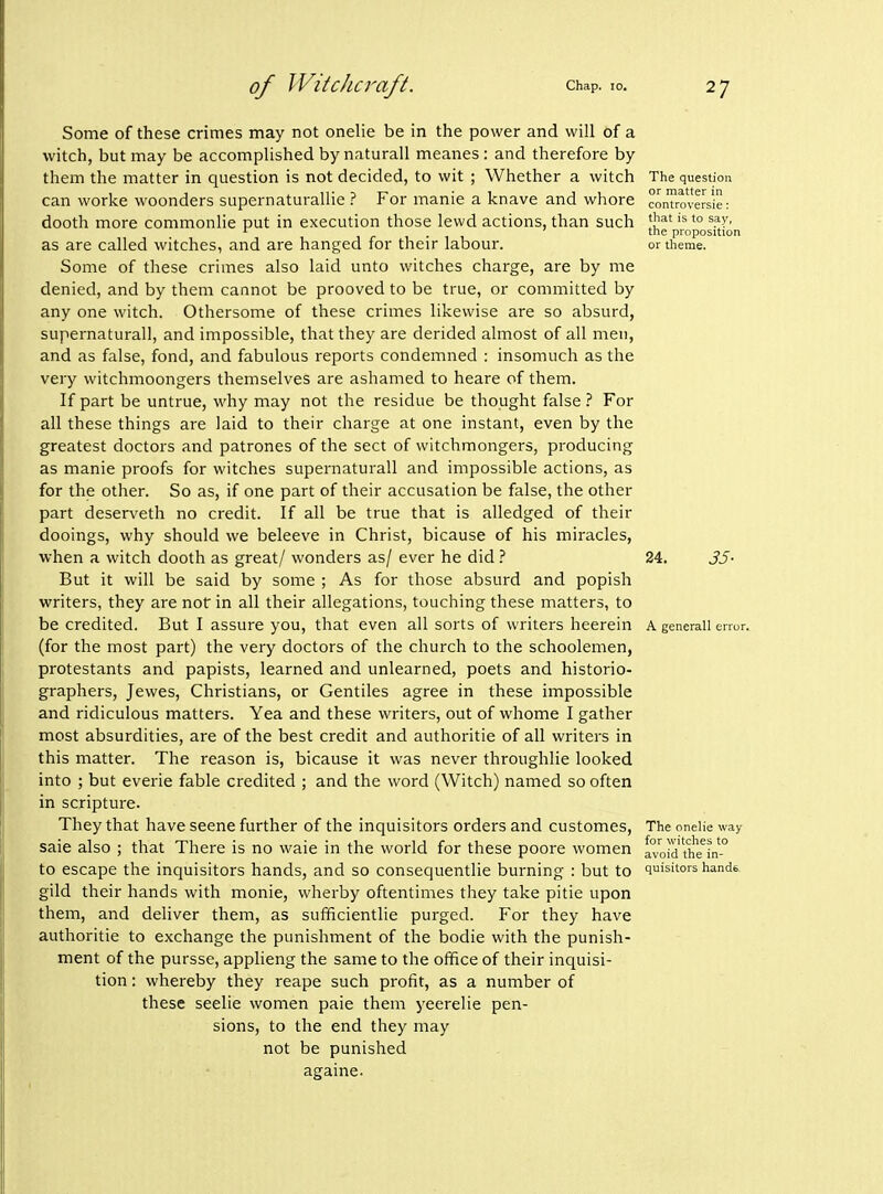 Some of these crimes may not onelie be in the power and will of a witch, but may be accomplished by naturall meanes : and therefore by them the matter in question is not decided, to wit ; Whether a witch can worke woonders supernaturallie ? For manie a knave and whore dooth more commonlie put in execution those lewd actions, than such as are called witches, and are hanged for their labour. Some of these crimes also laid unto witches charge, are by me denied, and by them cannot be prooved to be true, or committed by any one witch. Othersome of these crimes likewise are so absurd, supernatural], and impossible, that they are derided almost of all men, and as false, fond, and fabulous reports condemned : insomuch as the very witchmoongers themselves are ashamed to heare of them. If part be untrue, why may not the residue be thought false ? For all these things are laid to their charge at one instant, even by the greatest doctors and patrones of the sect of witchmongers, producing as manie proofs for witches supernaturall and impossible actions, as for the other. So as, if one part of their accusation be false, the other part deserveth no credit. If all be true that is alledged of their dooings, why should we beleeve in Christ, bicause of his miracles, when a witch dooth as great/ wonders as/ ever he did But it will be said by some ; As for those absurd and popish writers, they are not in all their allegations, touching these matters, to be credited. But I assure you, that even all sorts of writers heerein (for the most part) the very doctors of the church to the schoolemen, protestants and papists, learned and unlearned, poets and historio- graphers, Jewes, Christians, or Gentiles agree in these impossible and ridiculous matters. Yea and these writers, out of whome I gather most absurdities, are of the best credit and authoritie of all writers in this matter. The reason is, bicause it was never throughlie looked into ; but everie fable credited ; and the word (Witch) named so often in scripture. They that have scene further of the inquisitors orders and customes, sale also ; that There is no waie in the world for these poore women to escape the inquisitors hands, and so consequentlie burning : but to gild their hands with monie, wherby oftentimes they take pitie upon them, and deliver them, as sufficientlie purged. For they have authoritie to exchange the punishment of the bodie with the punish- ment of the pursse, appheng the same to the office of their inquisi- tion : whereby they reape such profit, as a number of these seelie women paie them yeerelie pen- sions, to the end they may not be punished againe. The question or matter in controversie; that is to sa)', the proposition or theme. 24. 35- A generall error. The onelie way for witches to avoid the in- quisitors handb