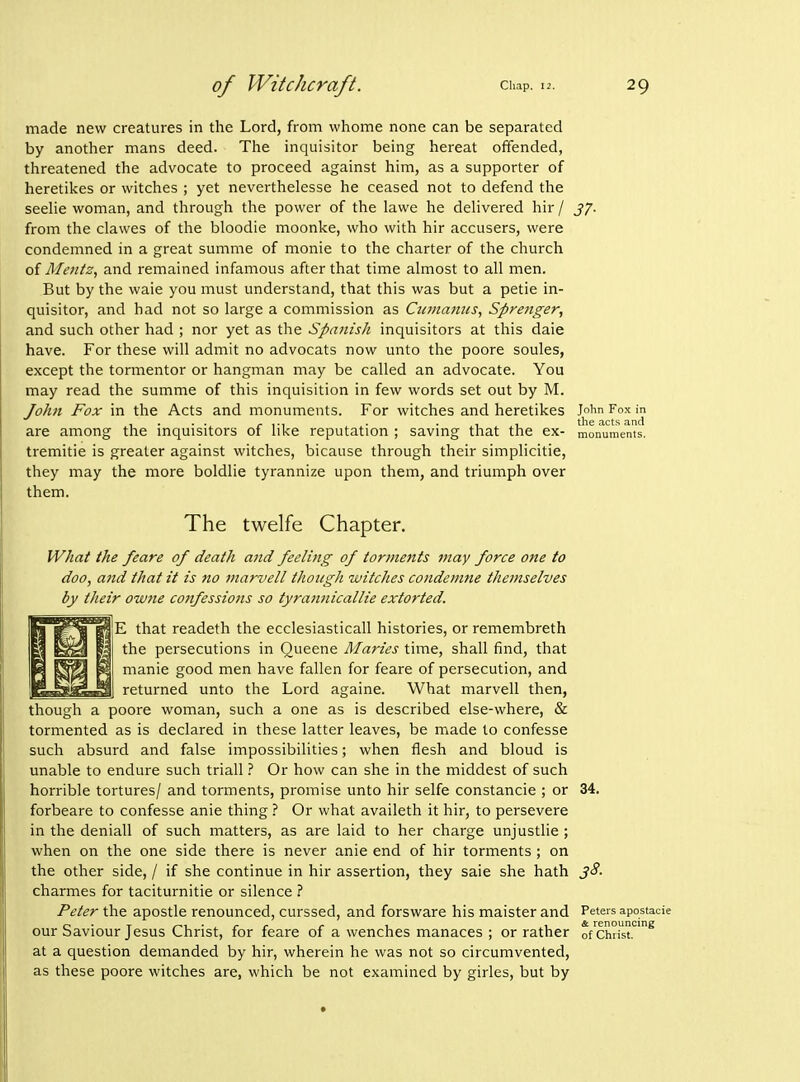 made new creatures in the Lord, from whome none can be separated by another mans deed. The inquisitor being hereat offended, threatened the advocate to proceed against him, as a supporter of heretikes or witches ; yet neverthelesse he ceased not to defend the seehe woman, and througli the power of the lawe he dehvered hir / J7. from tlie clawes of the bloodie moonlce, who with hir accusers, were condemned in a great summe of monie to the charter of the church of Afentz, and remained infamous after that time almost to all men. But by the waie you must understand, that this was but a petie in- quisitor, and bad not so large a commission as Ctemamcs, Sprenger, and such other had ; nor yet as the Spanish inquisitors at this dale have. For these will admit no advocats now unto the poore soules, except the tormentor or hangman may be called an advocate. You may read the summe of this inquisition in few words set out by M. John Fox in the Acts and monuments. For witches and heretikes Joim Fox in .... r iM • • 1 1 the acts and are among the mquisitors of like reputation ; saving that the ex- monuments, tremitie is greater against witches, bicause through their simplicitie, they may the more boldlie tyrannize upon them, and triumph over them. The twelfe Chapter. What the feare of death and feeling of torments may force one to doo, and that it is no marvell though witches condenme themselves by their owne confessions so tyrannicallie extorted. E that readeth the ecclesiasticall histories, or remembreth the persecutions in Queene Maries time, shall find, that manie good men have fallen for feare of persecution, and returned unto the Lord againe. What marvell then, though a poore woman, such a one as is described else-where, & tormented as is declared in these latter leaves, be made to confesse such absurd and false impossibilities; when flesh and bloud is unable to endure such triall ? Or how can she in the middest of such horrible tortures/ and torments, promise unto hir selfe constancie ; or 34. forbeare to confesse anie thing.'' Or what availeth it hir, to persevere in the deniall of such matters, as are laid to her charge unjustlie ; when on the one side there is never anie end of hir torments ; on the other side, / if she continue in hir assertion, they sale she hath 38. charmes for taciturnitie or silence ? Peter the apostle renounced, curssed, and forsware his maister and Peters apostacie our Saviour Jesus Christ, for feare of a wenches manaces ; or rather of Chnst.^ at a question demanded by hir, wherein he was not so circumvented, as these poore witches are, which be not examined by girles, but by