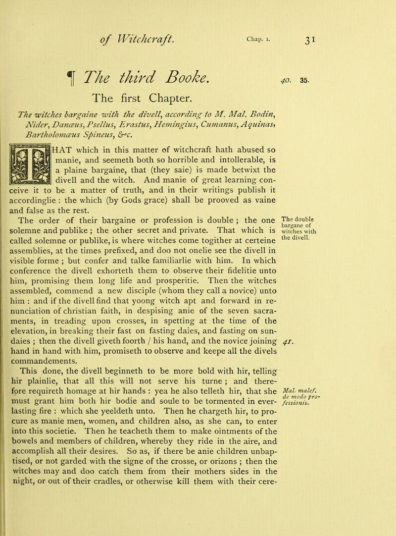 ^ The third Booke. The first Chapter. The witches bargaiiie with the divell, according to M. Mai. Bodin, Nider, Danaus, Psellus, Erastus, Hemingius, Cionatms, Aquinas^ Bartholomceus Spinetes, &'c. I HAT which in this matter of witchcraft hath abused so manie, and seemeth both so horrible and intollerable, is a plaine bargaine, that (they saie) is made betwixt the divell and the witch. And manie of great learning con- ceive it to be a matter of truth, and in their writings publish it accordinglie : the which (by Gods grace) shall be prooved as vaine and false as the rest. The order of their bargaine or profession is double ; the one solemne and publike ; the other secret and private. That which is called solemne or publike, is where witches come togither at certeine assemblies, at the times prefixed, and doo not onelie see the divell in visible forme ; but confer and talke familiarlie with him. In which conference the divell exhorteth them to observe their fidelitie unto him, promising them long life and prosperitie. Then the witches assembled, commend a new disciple (whom they call a novice) unto him : and if the divell find that yoong witch apt and forward in re- nunciation of christian faith, in despising anie of the seven sacra- ments, in treading upon crosses, in spetting at the time of the elevation, in breaking their fast on fasting daies, and fasting on sun- daies ; then the divell giveth foorth / his hand, and the novice joining hand in hand with him, promiseth to observe and keepe all the divels commandements. This done, the divell beginneth to be more bold with hir, telling hir plainlie, that all this will not serve his turne; and there- fore requireth homage at hir hands : yea he also telleth hir, that she must grant him both hir bodie and soule to be tormented in ever- lasting fire : which she yeeldeth unto. Then he chargeth hir, to pro- cure as manie men, women, and children also, as she can, to enter into this societie. Then he teacheth them to make ointments of the bowels and members of children, whereby they ride in the aire, and accomplish all their desires. So as, if there be anie children unbap- tised, or not garded with the signe of the crosse, or orizons ; then the witches may and doo catch them from their mothers sides in the night, or out of their cradles, or otherwise kill them with their cere- 40. 35. The double bargane of witches with the divell. 41. Mai. male/, de modo pro- /essiotiis.