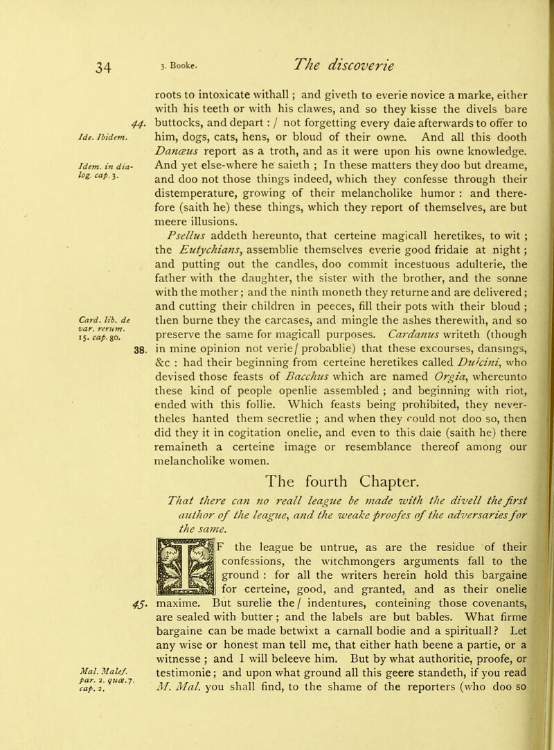 44- Ide. Ibidem. Idem, in dia- log, cap. 3. Card. lib. de var. reriim. 15. cap. go. 38. Nal. Male/, par. 3. quce.f. cap. 2, roots to intoxicate withall; and giveth to everie novice a marke, either with his teeth or with his clawes, and so they kisse the divels bare buttocks, and depart: / not forgetting every daie afterwards to offer to him, dogs, cats, hens, or bloud of their owne. And all this dooth DancEus report as a troth, and as it were upon his owne knowledge. And yet else-where he saieth ; In these matters they doo but dreame, and doo not those things indeed, which they confesse through their distemperature, growing of their melancholike humor : and there- fore (saith he) these things, which they report of themselves, are but meere illusions. Pselliis addeth hereunto, that certeine magicall heretikes, to wit ; the Etdychians, assemblie themselves everie good fridaie at night; and putting out the candles, doo commit incestuous adulterie, the father with the daughter, the sister with the brother, and the soruie with the mother; and the ninth moneth they returne and are delivered; and cutting their children in peeces, fill their pots with their bloud ; then burne they the carcases, and mingle the ashes therewith, and so preserve the same for magicall purposes. Cardantcs writeth (though in mine opinion not verie/ probablie) that these excourses, dansmgs, &c : had their beginning from certeine heretikes called Dtihini., vvho devised those feasts of Bacchus which are named Orgia, whereunto these kind of people openlie assembled ; and beginning with riot, ended with this follie. Which feasts being prohibited, they never- theles hanted them secretlie ; and when they could not doo so, then did they it in cogitation onelie, and even to this daie (saith he) there remaineth a certeine image or resemblance thereof among our melancholike women. The fourth Chapter. That there can no reall league be made with the divell the first author of the league, a7id the weake proofes of the adjiersaries for the same. F the league be untrue, as are the residue of their confessions, the witchmongers arguments fall to the ground : for all the writers herein hold this bargaine for certeine, good, and granted, and as their onelie But surelie the/ indentures, conteining those covenants, are sealed with butter; and the labels are but babies. What firme bargaine can be made betwixt a carnall bodie and a spirituallLet any wise or honest man tell me, that either hath beene a partie, or a witnesse ; and I will beleeve him. But by what authoritie, proofe, or testimonie; and upon what ground all this geere standeth, if you read M. Mai. you shall find, to the shame of the reporters (who doo so 4J. maxime.