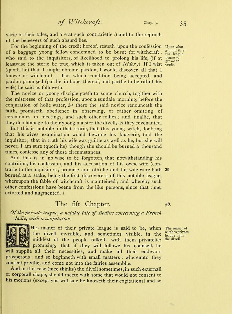 varie in their tales, and are at such contrarietie :) and to the reproch of the beleevers of such absurd hes. For the beginning of the credit hereof, resteth upon the confession Upon what of a baggage yoong fellow condemned to be burnt for witchcraft; SaMeague who said to the inquisitors, of likelihood to prolong his life, (if at ''^s^ t° . . AO 7 V growe in leastwise the stone be true, which is taken out of Nider j) If I wist credit, (quoth he) that I might obteine pardon, 1 would discover all that I knowe of witchcraft. The which condition being accepted, and pardon promised (partlie in hope thereof, and partlie to be rid of his wife) he said as followeth. The novice or yoong disciple goeth to some church, togither with the mistresse of that profession, upon a sundaie morning, before the conjuration of holie water, &^ there the said novice renounceth the faith, promiseth obedience in observing, or rather omitting of ceremonies in meetings, and such other follies; and finallie, that they doo homage to their yoong maister the divell, as they covenanted. But this is notable in that storie, that this yoong witch, doubting that his wives examination would bewraie his knaverie, told the inquisitor; that in truth his wife was guiltie as well as he, but she will never, I am sure (quoth he) though she should be burned a thousand times, confesse any of these circumstances. And this is in no wise to be forgotten, that notwithstanding his contrition, his confession, and his accusation of his owne wife (con- trarie to the inquisitors / promise and oth) he and his wife were both 39- burned at a stake, being the first discoverers of this notable league, whereupon the fable of witchcraft is mainteined; and whereby such other confessions have beene from the like persons, since that time, extorted and augmented. / The fift Chapter. Of the private league, a notable tale of Bodins concerning a French ladie, with a confutation. I HE maner of their private league is said to be, when the divell invisible, and sometimes visible, in the middest of the people talketh with them privatelie; promising, that if they will followe his counsell, he will supplie all their necessities, and make all their endevors prosperous : and so beginneth with small matters : whereunto they consent privilie, and come not into the fairies assemblie. And in this case (mee thinks) the divell sometimes, in such externall or corporall shape, should meete with some that would not consent to his motions (except you will sale he knoweth their cogitations) and so 46. The maner of witches private league with the divell.