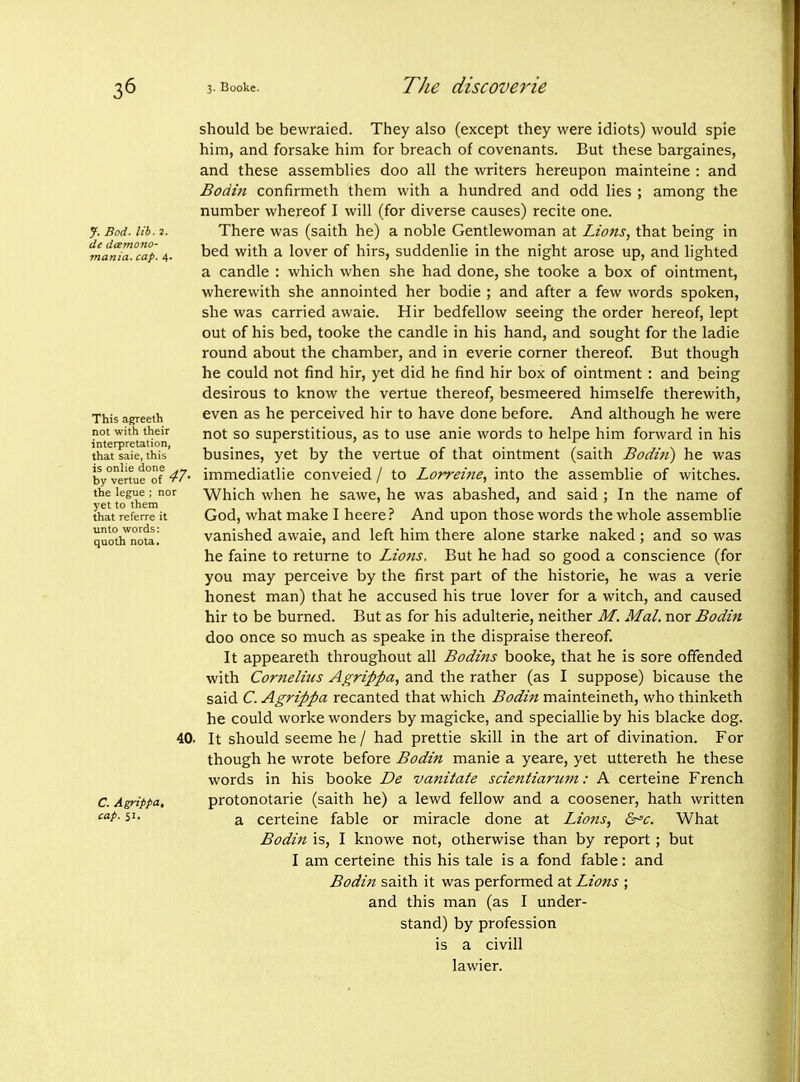 J. Bod. lib. 2. de dcemono- 7na7iia. cap. 4. This agreeth not with their interpretation, that saie, this is onlie done by vertue of 'ri' the legne ; nor yet to them that referre it unto words; quoth nota. 40. C. Agrippa, cap. 51. should be bewraied. They also (except they were idiots) would spie him, and forsake him for breach of covenants. But these bargaines, and these assemblies doo all the writers hereupon mainteine : and Bodin confirmeth them with a hundred and odd lies ; among the number whereof I will (for diverse causes) recite one. There was (saith he) a noble Gentlewoman at Lions, that being in bed with a lover of hirs, suddenlie in the night arose up, and lighted a candle : which when she had done, she tooke a box of ointment, wherewith she annointed her bodie ; and after a few words spoken, she was carried awaie. Hir bedfellow seeing the order hereof, lept out of his bed, tooke the candle in his hand, and sought for the ladie round about the chamber, and in everie corner thereof But though he could not find hir, yet did he find hir box of ointment : and being desirous to know the vertue thereof, besmeered himselfe therewith, even as he perceived hir to have done before. And although he were not so superstitious, as to use anie words to helpe him forward in his busines, yet by the vertue of that ointment (saith Bodtti) he was immediatlie conveied / to Lorreijie, into the assemblie of witches. Which when he sawe, he was abashed, and said ; In the name of God, what make I heere? And upon those words the whole assemblie vanished awaie, and left him there alone starke naked ; and so was he faine to returne to Lions. But he had so good a conscience (for you may perceive by the first part of the historic, he was a verie honest man) that he accused his true lover for a witch, and caused hir to be burned. But as for his adulterie, neither M. Mai. nor Bodin doo once so much as speake in the dispraise thereof. It appeareth throughout all Bodins booke, that he is sore offended with Corneliits Agrippa, and the rather (as I suppose) bicause the said C. Agrippa recanted that which Bodi7t mainteineth, who thinketh he could worke wonders by magicke, and speciallieby his blacke dog. It should seeme he / had prettie skill in the art of divination. For though he wrote before Bodin manie a yeare, yet uttereth he these words in his booke De vanitate scientiarum: A certeine French protonotarie (saith he) a lewd fellow and a coosener, hath written a certeine fable or miracle done at Lions, Gr'c. What Bodin is, I knowe not, otherwise than by report; but I am certeine this his tale is a fond fable: and Bodin saith it was performed at Lions ; and this man (as I under- stand) by profession is a civill lawier.