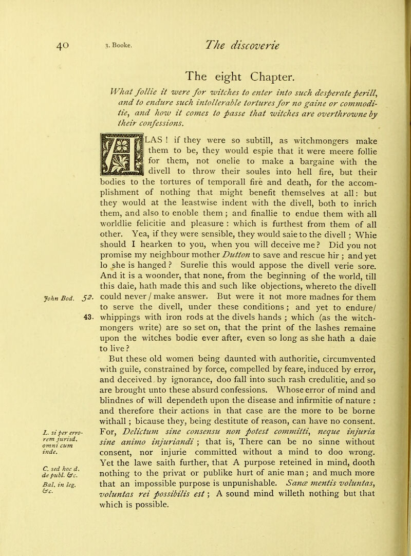 John Bod. 5^- 43. Z. si per erro- rem jtirisd, omni cum inde. C. sed hoc d. de publ. (ic. Bal. in leg. The eight Chapter. IVhat follie it were for witches to eitter into such desperate peril!, and to endure such intollerable tortures for no gaine or commodi- ties and how it cojnes to passe that witches are overthrowne by their confessions. LAS ! if they were so subtill, as witchmongers make them to be, they would espie that it were meere follie for them, not onelie to make a bargaine with the divell to throw their soules into hell fire, but their bodies to the tortures of temporall fire and death, for the accom- plishment of nothing that might benefit themselves at all: but they would at the leastwise indent with the divell, both to inrich them, and also to enoble them; and finallie to endue them with all worldlie felicitie and pleasure : which is furthest from them of all other. Yea, if they were sensible, they would saie to the divell; Whie should I hearken to you, when you will deceive me ? Did you not promise my neighbour mother Button to save and rescue hir ; and yet lo she is hangedSurelie this would appose the divell verie sore. And it is a woonder, that none, from the beginning of the world, till this dale, hath made this and such like objections, whereto the divell could never / make answer. But were it not more madnes for them to serve the divell, under these conditions; and yet to endure/ whippings with iron rods at the divels hands ; which (as the witch- mongers write) are so set on, that the print of the lashes remaine upon the witches bodie ever after, even so long as she hath a dale to live But these old women being daunted with authoritie, circumvented with guile, constrained by force, compelled by feare, induced by error, and deceived by ignorance, doo fall into such rash credulitie, and so are brought unto these absurd confessions. Whose error of mind and blindnes of will dependeth upon the disease and infirmitie of nature : and therefore their actions in that case are the more to be borne withall; bicause they, being destitute of reason, can have no consent. For, Delictum sine consensu non potest committi, neque injuria sine atiimo injuriandi ; that is. There can be no sinne without consent, nor injurie committed without a mind to doo wrong. Yet the lawe saith further, that A purpose reteined in mind, dooth nothing to the privat or publike hurt of anie man; and much more that an impossible purpose is unpunishable. SancB mentis voluntas, voluntas rei possibilis est; A sound mind willeth nothing but that which is possible.