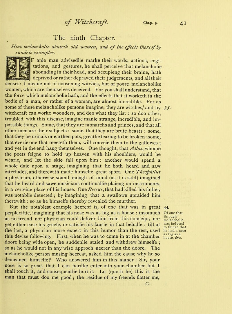 The ninth Chapter. How melanckolie abuseik old women, and of the effects thereof by sundrie examples. F anie man advisedlie marke their words, actions, cogi- tations, and gestures, he shall perceive that melancholie abounding in their head, and occupieng their braine, hath deprived or rather depraved their judgements, and all their senses: I meane not of coosening witches, but of poore melancholike women, which are themselves deceived. For you shall understand, that the force which melancholie hath, and the effects that it worketh in the bodie of a man, or rather of a woman, are almost incredible. For as some of these melancholike persons imagine, they are witches/ and by 53- witchcraft can worke woonders, and doo what they list : so doo other, troubled with this disease, imagine manie strange, incredible, and im- possible things. Some, that they are monarchs and princes, and that all other men are their subjects : some, that they are brute beasts : some, that they be urinals or earthen pots, greatlie fearing to be broken: some, that everie one that meeteth them, will conveie them to the gallowes ; and yet in the end hang themselves. One thought, that Atlas, whome the poets feigne to hold up heaven with his shoulders, would be wearie, and let the skie fall upon him : another would spend a whole dale upon a stage, imagining that he both heard and saw interludes, and therewith made himselfe great sport. One Theophilus a physician, otherwise sound inough of mind (as it is said) imagined that he heard and sawe musicians continuallie plaieng on instrumentss, in a certeine place of his house. One Bessus, that had killed his father, was notablie detected ; by imagining that a swallowe upraided him therewith : so as he himselfe thereby revealed the murther. But the notablest example heereof is, of one that was in great 44. perplexi/tie, imagining that his nose was as big as a house ; insomuch Of one that as no freend nor physician could deliver him from this conceipt, nor mdanchoUe yet either ease his greefe, or satisfie his fansie in that behalfe : till at induced ' ° ' to thinke that the last, a physician more expert in this humor than the rest, used he had a nose this devise following. First, when he was to come in at the chamber house, ^^o. doore being wide open, he suddenlie staled and withdrew himselfe ; so as he would not in any wise approch neerer than the doore. The melancholike person musing heereat, asked him the cause why he so demeaned himselfe ? Who answered him in this maner : Sir, your nose is so great, that I can hardlie enter into your chamber but I shall touch it, and consequentlie hurt it. Lo (quoth he) this is the man that must doo me good; the residue of my freends flatter me, G