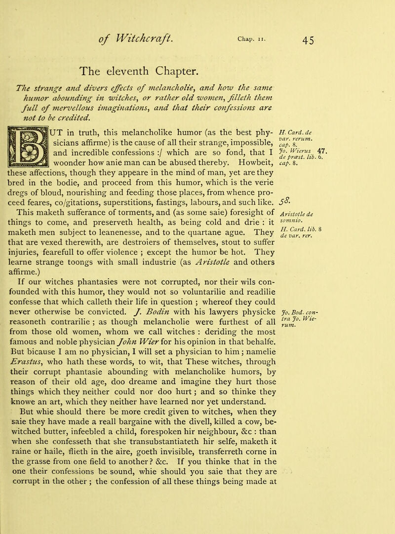 The eleventh Chapter. The strange and divers effects of melancholie, and how the same humor abounding ifi witches, or rather old women, filleth them full of 7nervelloi(s imaginations, and that their confessions are not to be credited. H. Card, de var. rerum. cap. 8. Jo. IVierus 47. de pmst. lib. 6. cap. 8. H. Card. lib. 8 de var. rer. jUT in truth, this melancholike humor (as the best phy- sicians affirme) is the cause of all their strange, impossible, and incredible confessions :/ which are so fond, that I woonder how anie man can be abused thereby. Howbeit, these affections, though they appeare in the mind of man, yet are they bred in the bodie, and proceed from this humor, which is the verie dregs of bloud, nourishing and feeding those places, from whence pro- ceed feares, co/gitations, superstitions, fastings, labours, and such like. 5^- This maketh sufferance of torments, and (as some saie) foresight of Aristotle de things to come, and preserveth health, as being cold and drie : it ^o^^- maketh men subject to leanenesse, and to the quartane ague. They that are vexed therewith, are destroiers of themselves, stout to suffer injuries, fearefull to offer violence ; except the humor be hot. They learne strange toongs with small industrie (as Aristotle and others affirme.) If our witches phantasies were not corrupted, nor their wils con- founded with this humor, they would not so voluntarilie and readilie confesse that which calleth their life in question ; whereof they could never otherwise be convicted, f. Bodin with his lawyers physicke reasoneth contrarilie ; as though melancholie were furthest of all from those old women, whom we call witches : deriding the most famous and noble physician fohn Wier for his opinion in that behalfe. But bicause I am no physician, I will set a physician to him; namelie Erastus, who hath these words, to wit, that These witches, through their corrupt phantasie abounding with melancholike humors, by reason of their old age, doo dreame and imagine they hurt those things which they neither could nor doo hurt; and so thinke they knowe an art, which they neither have learned nor yet understand. But whie should there be more credit given to witches, when they saie they have made a reall bargaine with the divell, killed a cow, be- witched butter, infeebled a child, forespoken hir neighbour, &c : than when she confesseth that she transubstantiateth hir selfe, maketh it raine or haile, flieth in the aire, goeth invisible, transferreth come in the grasse from one field to another? &c. If you thinke that in the one their confessions be sound, whie should you saie that they are corrupt in the other ; the confession of all these things being made at Jo. Bod. con- tra Jo. Wie- rum.