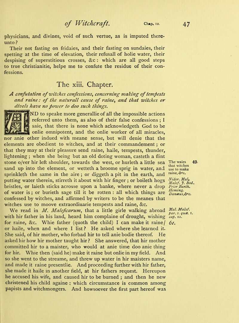 physicians, and divines, void of such vertue, as is imputed there- unto ? Their not fasting on fridaies, and their fasting on sundaies, their spelling at the time of elevation, their refusall of holie water, their despising of superstitious crosses, &c : which are all good steps to true christianitie, helpe me to confute the residue of their con- fessions. The xiil. Chapter. A confutation of witches confessions, concerning making of tempests and raine: of the tiattirall cause of raine, and that witches or divels have no power to doo such things. [ND to speake more generallieof all the impossible actions referred unto them, as also of their false confessions ; I saie, that there is none which acknowledgeth God to be onlie omnipotent, and the onlie worker of all miracles, nor anie other indued with meane sense, but will denie that the elements are obedient to witches, and at their commandement; or that they may at their pleasure send raine, haile, tempests, thunder, lightening ; when she being but an old doting woman, casteth a flint stone o/ver hir left shoulder, towards the west, or hurleth a little sea sand up into the element, or wetteth a broome sprig in water, and sprinkleth the same in the aire ; or diggeth a pit in the earth, and putting water therein, stirreth it about with hir finger ; or boileth hogs bristles, or laieth sticks acrosse upon a banke, where never a drop of water is; or burieth sage till it be rotten : all which things are confessed by witches, and affirmed by writers to be the meanes that witches use to moove extraordinarie tempests and raine, &c. We read in M. Maleficarum, that a little girle walking abroad with hir father in his land, heard him complaine of drought, wishing for raine, &c. Whie father (quoth the child) I can make it raine/ or haile, when and where I list i He asked where she learned it. She said, of hir mother, who forbad hir to tell aniebodie thereof. He asked hir how hir mother taught hir? She answered, that hir mother committed hir to a maister, who would at anie time doo anie thing for hir. Whie then (said he) make it raine but onlie in my field. And so she went to the streame, and threw up water in hir maisters name, and made it raine presentlie. And proceeding further with hir father, she made it haile in another field, at hir fathers request. Hereupon he accused his wife, and caused hir to be burned ; and then he new christened his child againe : which circumstance is common among papists and witchmongers. And howsoever the first part hereof was The waies 49. that witches use to make raine, <5?^c. Nider. Mai, Male/. J. Bod. Frier Barth, Hcming. VanauSy&'c. Mai. MaUf. par. 2. quce. i. cap. 12. 6i.