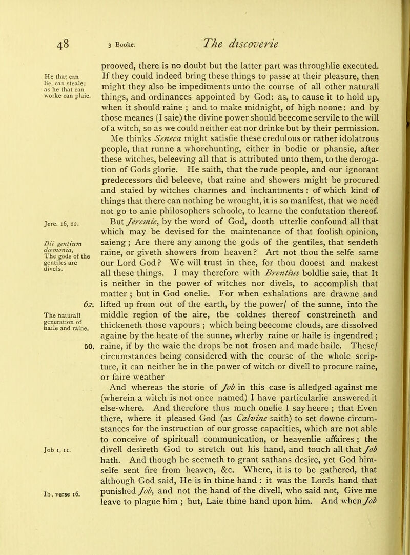 He that can lie, can steale; as he that can worke can plaie. Jere. i6, 22. Dii gentium dcemo7iia, The gods of the gentiles are divels. 62. The halurall generation of haile and raine. 50. Job I, II. lb. verse 16. prooved, there is no doubt but the latter part was throughlie executed. If they could indeed bring these things to passe at their pleasure, then might they also be impediments unto the course of all other naturall things, and ordinances appointed by God: as, to cause it to hold up, when it should raine ; and to make midnight, of high noone: and by those meanes (I saie) the divine power should beecome servile to the will of a witch, so as we could neither eat nor drinke but by their permission. Me thinks Seneca might satisfie these credulous or rather idolatrous people, that runne a whorehunting, either in bodie or phansie, after these witches, beleeving all that is attributed unto them, to the deroga- tion of Gods glorie. He saith, that the rude people, and our ignorant predecessors did beleeve, that raine and showers might be procured and staled by witches charmes and inchantments : of which kind of things that there can nothing be wrought, it is so manifest, that we need not go to anie philosophers schoole, to learne the confutation thereof. But Jerentte, by the word of God, dooth utterlie confound all that which may be devised for the maintenance of that foolish opinion, saieng; Are there any among the gods of the gentiles, that sendeth raine, or giveth showers from heaven ? Art not thou the selfe same our Lord God i We will trust in thee, for thou dooest and makest all these things. I may therefore with Brentucs boldlie saie, that It is neither in the power of witches nor divels, to accomplish that matter ; but in God onelie. For when exhalations are drawne and lifted up from out of the earth, by the power/ of the sunne, into the middle region of the aire, the coldnes thereof constreineth and thickeneth those vapours ; which being beecome clouds, are dissolved againe by the heate of the sunne, wherby raine or haile is ingendred ; raine, if by the waie the drops be not frosen and made haile. These/ circumstances being considered with the course of the whole scrip- ture, it can neither be in the power of witch or divell to procure raine, or faire weather And whereas the storie of Job in this case is alledged against me (wherein a v/itch is not once named) I have particularlie answered it else-where. And therefore thus much onelie I say heere ; that Even there, where it pleased God (as Calvine saith) to set downe circum- stances for the instruction of our grosse capacities, which are not able to conceive of spirituall communication, or heavenlie affaires ; the divell desireth God to stretch out his hand, and touch all that Job hath. And though he seemeth to grant sathans desire, yet God him- selfe sent fire from heaven, &c. Where, it is to be gathered, that although God said. He is in thine hand : it was the Lords hand that punished Job, and not the hand of the divell, who said not. Give me leave to plague him ; but, Laie thine hand upon him. And when Job