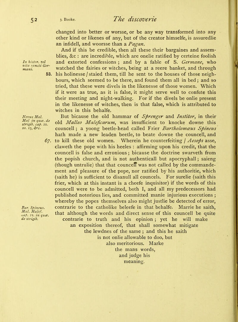 In histor. vel VItil sancti Ger- mani. 53. Novus Mai. Mai in qttte. de strigib. cap. 21. 22. 23, Gt'C. 67. Bar. Spinfus. Mai. Male/. Luf-. 2%. in qua. de strigib. changed into better or worsse, or be any way transformed into any other kind or likenes of any, but of the creator himselfe, is assuredlie an infidell, and woorsse than a Pagan. And if this be credible, then all these their bargaines and assem- blies, &c : are incredible, which are onelie ratified by certeine foolish and extorted confessions ; and by a fable of S. Germane, who watched the fairies or witches, being at a reere banket, and through his holinesse / staled them, till he sent to the houses of those neigh- bours, which seemed to be there, and found them all in bed ; and so tried, that these were divels in the likenesse of those women. Which if it were as true, as it is false, it might serve well to confute this their meeting and night-walking. For if the divels be onlie present in the likenesse of witches, then is that false, which is attributed to witches in this behalfe. But bicause the old hammar of Sprenger and Institor, in their old Malleo Maleficaricm, was insufficient to knocke downe this councell; a yoong beetle-head called Frier Bariholomaus Spinetis hath made a new leaden beetle, to beate downe the councell, and to kill these old women. Wherein he counterfeiting / Aesops asse, claweth the pope with his heeles : affirming upon his credit, that the councell is false and erronious; bicause the doctrine swarveth from the popish church, and is not authenticall but apocryphall; saieng (though untrulie) that that counceff was not called by the commande- ment and pleasure of the pope, nor ratified by his authoritie, which (saith he) is sufficient to disanuU all councels. For surelie (saith this frier, which at this instant is a cheefe inquisitor) if the words of this councell were to be admitted, both I, and all my predecessors had published notorious lies, and committed manie injurious executions ; whereby the popes themselves also might justlie be detected of error, contrarie to the catholike beleefe in that behalfe. Marrie he saith, that although the words and direct sense of this councell be quite contrarie to truth and his opinion ; yet he will make an exposition thereof, that shall somewhat mitigate the lewdnes of the same ; and this he saith is not onlie allowable to doo, but also meritorious. Marke the mans words, and judge his meaning;.