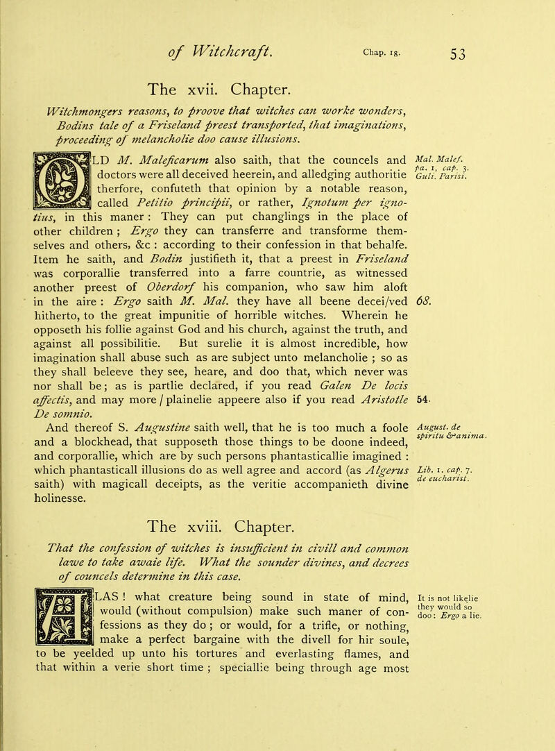 Mai. Male/, pa. 1, cap. 3. Guli. Pari si. The xvii. Chapter. Wiichmongers reasons, to proove that witches can worke luondefs, Bodins tale of a Friseland preest transported, that hnaginations, proceedmg of melancholie doo cause illusions. PlD M. Maleficarum also saith, that the councels and doctors were all deceived heerein, and alledging authoritie therfore, confuteth that opinion by a notable reason, called Petitio principii, or rather, Ignottim per igno- iius, in this maner: They can put changlings in the place of other children ; Ergo they can transferre and transforme them- selves and others, &c : according to their confession in that behalfe. Item he saith, and Bodin justifieth it, that a preest in Friseland was corporallie transferred into a farre countrie, as witnessed another preest of Oberdorf his companion, who saw him aloft in the aire : Ergo saith M. Mai. they have all beene decei/ved hitherto, to the great impunitie of horrible witches. Wherein he opposeth his follie against God and his church, against the truth, and against all possibilitie. But surelie it is almost incredible, how imagination shall abuse such as are subject unto melancholie ; so as they shall beleeve they see, heare, and doo that, which never was nor shall be; as is partlie declared, if you read Galen De locis affectis, and may more / plainelie appeere also if you read Aristotle De somnio. And thereof S. Augustine saith well, that he is too much a foole and a blockhead, that supposeth those things to be doone indeed, and corporallie, which are by such persons phantasticallie imagined : which phantasticall illusions do as well agree and accord (as Algerus Lib. i. cap. 7. saith) with magicall deceipts, as the veritie accompanieth divine holinesse. 68. 54. August, de spiritu &'anima. The xviii. Chapter. That the confession of witches is insufficient in civill and commoit lawe to take awaie life. What the sounder divines, and decrees of councels determine in this case. LAS ! what creature being sound in state of mind, would (without compulsion) make such maner of con- fessions as they do ; or would, for a trifle, or nothing^ make a perfect bargaine with the divell for hir soule, to be yeelded up unto his tortures and everlasting flames, and that within a verie short time ; speciallie being through age most It is not likelie they would so doo: Ergo a lie.