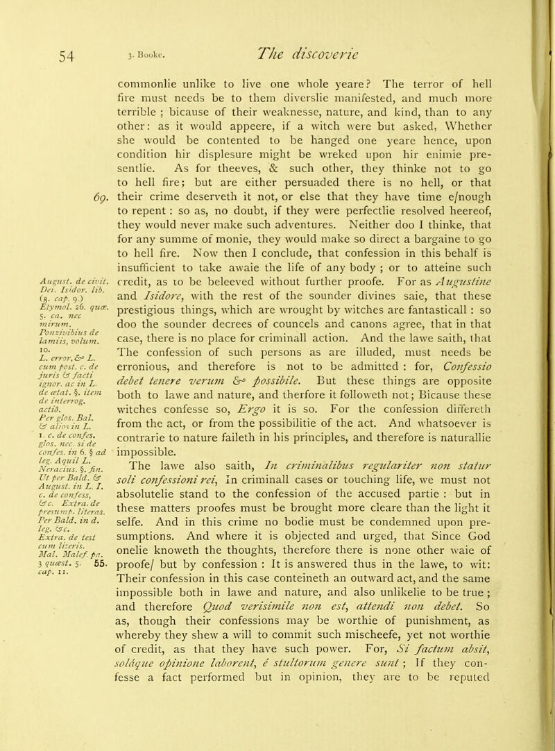 69. Aui^n^t. de ctTi't. Dci. hid or. lib. (g. <-,;/■. 9.) Etymol. 26. qua. 5. ca. ncc itiirum. Poiizivibins de laniiis, volu»i. 10. L. crr^r, L. cum f'cst. c. dc juris er facti i^nor. ac in L. dc crtat. §. item de intcrrog, actio. Per ghs. Bal. iir al/n-i ill L. I. c. dc loh/cs, g/os. Uc-c. SI dc confcs. in 6. § ad leg. Aquil L. Ncracius. §. fin. Ut tcr Bald. (sS August, in L. /, e. de confess, c. Extra.de fTcsuv:t. Utcrr.s. Per Bald, in d. leg. (Jc. Extra, de test cum Uteris. Mai. Malef.pa. 3 qucest. 5. 65. cap. II. commonlie unlike to live one whole yeare ? The terror of hell fire must needs be to them diverslie manifested, and much more terrible ; bicause of their weaknesse, nature, and kind, than to any other: as it would appeere, if a witch were but asked, Whether she would be contented to be hanged one yeare hence, upon condition hir displesure might be wrekcd upon hir enimie pre- sentlie. As for theeves, & such other, they thinke not to go to hell fire; but are either persuaded there is no hell, or that their crime deserveth it not, or else that they have time e/nough to repent : so as, no doubt, if they were perfectlie resolved heereof, they would never make such adventures. Neither doo I thinke, that for any summe of monie, they would make so direct a bargaine to go to hell fire. Now then I conclude, that confession in this behalf is insufficient to take awaie the life of any body ; or to atteine such credit, as to be beleeved without further proofe. For as Aiifi;itsti>ie and Isidore, with the rest of the sounder divines sale, that these prestigious things, which are wrought by witches are fantasticall : so doo the sounder decrees of councels and canons agree, that in that case, there is no place for criminall action. And the lawe saith, that The confession of such persons as are illuded, must needs be erronious, and therefore is not to be admitted : for, Confessio debet tenere veriiin &^ possibile. But these things are opposite both to lawe and nature, and therfore it followcth not; Bicause these witches confesse so. Ergo it is so. For the confession differeth from the act, or from the possibilitie of the act. And whatsoever is contrarie to nature faileth in his principles, and therefore is naturallie impossible. The lawe also saith, In criininalibiis regidariter non stainr soli confessiofti rci, In criminall cases or touching life, we must not absolutelie stand to the confession of the accused partie : but in these matters proofes must be brought more cleare than the light it selfe. And in this crime no bodie must be condemned upon pre- sumptions. And where it is objected and urged, that Since God onelie knoweth the thoughts, therefore there is none other waie of proofe/ but by confession : It is answered thus in the lawe, to wit: Their confession in this case conteineth an outward act, and the same impossible both in lawe and nature, and also unlikelie to be true; and therefore Quod verisimile non est, attetidi non debet. So as, though their confessions may be worthie of jjunishment, as whereby they shew a will to commit such mischeefe, yet not worthie of credit, as that they have such power. For, Hi factum absit, soldque opinions laborent, e sticltoriiin genere sunt ; If they con- fesse a fact performed but in opinion, they are to be reputed