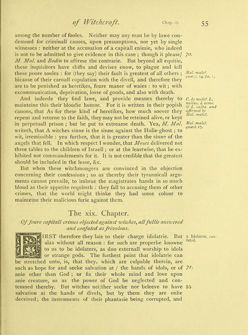 among the number of fooles. Neither may any man be by lawe con- demned for criminall causes, upon presumptions, nor yet by single witnesses : neither at the accusation of a capitall enimie, who indeed is not to be admitted to give evidence in this case ; though it please/ 70. M. Mai. and Bodin to affirme the contrarie. But beyond all equitie, these inquisitors have shifts and devises enow, to plague and kill these poore soules : for (they say) their fault is greatest of all others ; ^^f^'^''-^, bicause of their carnall copulation with the divell, and therefore they are to be punished as heretikes, foure maner of waies : to wit; with excommunication, deprivation, losse of goods, and also with death. And indeede they find lawe, and provide meanes thereby to c.dcmaief.L. mainteine this their bloudie humor. For it is written in their popish 'l^'i^^-jfipaa,ui canons, that As for these kind of heretikes, how much soever they afflrmi-d by repent and returne to the faith, they may not be retemed alive, or kept in perpetuall prison ; but be put to extreame death. Yea, M. Mai. ^^^f^J^^^^' writeth, that A witches sinne is the sinne against the Holie-ghost ; to wit, irremissible : yea further, that it is greater than the sinne of the angels that fell. In which respect I wonder, that Moses delivered not three tables to the children of Israeli; or at the leastwise, that he ex- hibited not commandements for it. It is not credible that the greatest should be included in the lesse, Sac. But when these witchmongers are convinced in the objection concerning their confessions ; so as thereby their tyrannicall argu- ments cannot prevaile, to imbrue the magistrates hands in so much bloud as their appetite requireth : they fall to accusing them of other crimes, that the world might thinke they had some colour to mainteine their malicious furie against them. The xix. Chapter. Of foiire capitall crimes objectedagaiitst witches, allfullie a?isicered and confuted as frivolotcs. IRST therefore they laie to their charge idolatrie. But i- Idoiatne, ron- alas without all reason : for such are properlie knowne to us to be idolaters, as doo externall worship to idols or strange gods. The furthest point that idolatrie can be stretched unto, is, that they, which are culpable therein, are such as hope for and seeke salvation at / the hands of idols, or of 7^- anie other than God ; or fix their whole mind and love upon anie creature, so as the power of God be neglected and con- temned thereby. But witches nei/ther seeke nor beleeve to have 5g. salvation at the hands of divels, but by them they are onlie deceived; the instruments of their phantasie being corrupted, and