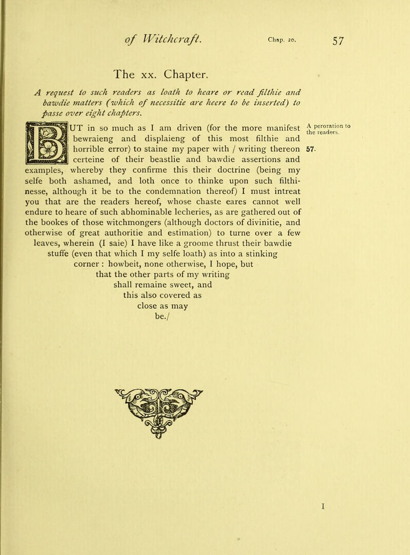 The XX. Chapter. A request io such readers as loath to heare or read filthie and bawdie matters (which of necessitie are heere to be inserted) to passe over eight chapters. UT in so much as I am driven (for the more manifest ^ peroration to ^ the readers. bevvraieng and displaieng of this most filthie and horrible error) to staine my paper with / writing thereon 57- certeine of their beastlie and bawdie assertions and examples, whereby they confirme this their doctrine (being my selfe both ashamed, and loth once to thinke upon such filthi- nesse, although it be to the condemnation thereof) I must intreat you that are the readers hereof, whose chaste eares cannot well endure to heare of such abhominable lecheries, as are gathered out of the bookes of those witchmongers (although doctors of divinitie, and otherwise of great authoritie and estimation) to turne over a few leaves, wherein (I saie) I have like a groome thrust their bawdie stuffe (even that which I my selfe loath) as into a stinking corner : howbeit, none otherwise, I hope, but that the other parts of my writing shall remaine sweet, and this also covered as close as may be./